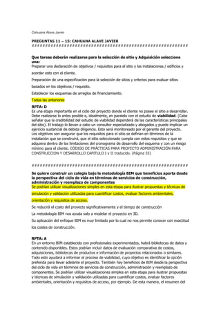 Cahuana Alave Javier
PREGUNTAS 11 – 15: CAHUANA ALAVE JAVIER
##########################################################
Que tareas deberán realizarse para la selección de sitio y Adquisición seleccione
una:
Preparar una declaración de objetivos / requisitos para el sitio y las instalaciones / edificios y
acordar esto con el cliente.
Preparación de una especificación para la selección de sitios y criterios para evaluar sitios
basados en los objetivos / requisito.
Establecer los esquemas de arreglos de financiamiento.
Todas las anteriores
RPTA: D
Es una etapa importante en el ciclo del proyecto donde el cliente no posee el sitio a desarrollar.
Debe realizarse lo antes posible e, idealmente, en paralelo con el estudio de viabilidad. (Cabe
señalar que la credibilidad del estudio de viabilidad dependerá de las características principales
del sitio). El trabajo lo llevan a cabo un consultor especializado y abogados y puede implicar un
ejercicio sustancial de debida diligencia. Esto será monitoreado por el gerente del proyecto.
Los objetivos son asegurar que los requisitos para el sitio se definan en términos de la
instalación que se construirá, que el sitio seleccionado cumpla con estos requisitos y que se
adquiera dentro de las limitaciones del cronograma de desarrollo del esquema y con un riesgo
mínimo para el cliente. CÓDIGO DE PRÁCTICAS PARA PROYECTO ADMINISTRACIÓN PARA
CONSTRUCCION Y DESARROLLO CAPITULO I y II traducido. (Página 55)
##########################################################
Se quiere construir un colegio bajo la metodología BIM que beneficios aporta desde
la perspectiva del ciclo de vida en términos de servicios de construcción,
administración y reemplazo de componentes
Se podrían utilizar visualizaciones simples en esta etapa para ilustrar propuestas y técnicas de
simulación y validación utilizadas para cuantificar costos, evaluar factores ambientales,
orientación y requisitos de acceso.
Se reducirá el costo del proyecto significativamente y el tiempo de construcción
La metodología BIM nos ayuda solo a modelar el proyecto en 3D.
Su aplicación del enfoque BIM es muy limitado por lo cual no nos permite conocer con exactitud
los costes de construcción.
RPTA: A
En un entorno BIM establecido con profesionales experimentados, habrá bibliotecas de datos y
contenido disponibles. Estos podrían incluir datos de evaluación comparativa de costos,
adquisiciones, bibliotecas de productos e información de proyectos relacionados o similares.
Todo esto ayudará a informar el proceso de viabilidad, cuyo objetivo es identificar la opción
preferida para llevar adelante el proyecto. También hay beneficios de BIM desde la perspectiva
del ciclo de vida en términos de servicios de construcción, administración y reemplazo de
componentes. Se podrían utilizar visualizaciones simples en esta etapa para ilustrar propuestas
y técnicas de simulación y validación utilizadas para cuantificar costos, evaluar factores
ambientales, orientación y requisitos de acceso, por ejemplo. De esta manera, el resumen del
 
