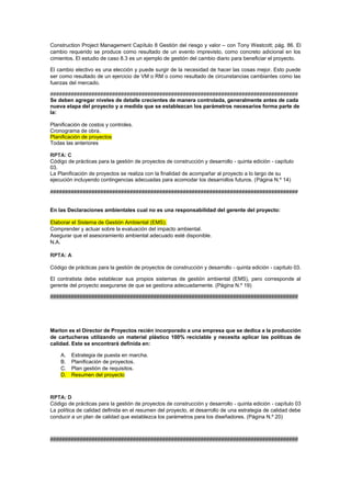 Construction Project Management Capítulo 8 Gestión del riesgo y valor – con Tony Westcott; pág. 86. El
cambio requerido se produce como resultado de un evento imprevisto, como concreto adicional en los
cimientos. El estudio de caso 8.3 es un ejemplo de gestión del cambio diario para beneficiar el proyecto.
El cambio electivo es una elección y puede surgir de la necesidad de hacer las cosas mejor. Esto puede
ser como resultado de un ejercicio de VM o RM o como resultado de circunstancias cambiantes como las
fuerzas del mercado.
####################################################################################
Se deben agregar niveles de detalle crecientes de manera controlada, generalmente antes de cada
nueva etapa del proyecto y a medida que se establezcan los parámetros necesarios forma parte de
la:
Planificación de costos y controles.
Cronograma de obra.
Planificación de proyectos
Todas las anteriores
RPTA: C
Código de prácticas para la gestión de proyectos de construcción y desarrollo - quinta edición - capítulo
03.
La Planificación de proyectos se realiza con la finalidad de acompañar al proyecto a lo largo de su
ejecución incluyendo contingencias adecuadas para acomodar los desarrollos futuros. (Página N.º 14)
####################################################################################
En las Declaraciones ambientales cual no es una responsabilidad del gerente del proyecto:
Elaborar el Sistema de Gestión Ambiental (EMS).
Comprender y actuar sobre la evaluación del impacto ambiental.
Asegurar que el asesoramiento ambiental adecuado esté disponible.
N.A.
RPTA: A
Código de prácticas para la gestión de proyectos de construcción y desarrollo - quinta edición - capítulo 03.
El contratista debe establecer sus propios sistemas de gestión ambiental (EMS), pero corresponde al
gerente del proyecto asegurarse de que se gestiona adecuadamente. (Página N.º 19)
####################################################################################
Marlon es el Director de Proyectos recién incorporado a una empresa que se dedica a la producción
de cartucheras utilizando un material plástico 100% reciclable y necesita aplicar las políticas de
calidad. Este se encontrará definida en:
A. Estrategia de puesta en marcha.
B. Planificación de proyectos.
C. Plan gestión de requisitos.
D. Resumen del proyecto
RPTA: D
Código de prácticas para la gestión de proyectos de construcción y desarrollo - quinta edición - capítulo 03
La política de calidad definida en el resumen del proyecto, el desarrollo de una estrategia de calidad debe
conducir a un plan de calidad que establezca los parámetros para los diseñadores. (Página N.º 20)
####################################################################################
 