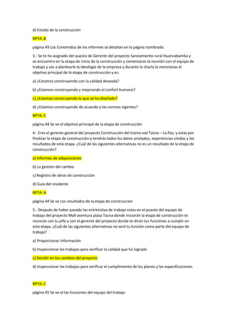 d) Estado de la construccion
RPTA: B
página 49 Los Contenidos de los informes se detallan en la página nombrada.
3.- Se te ha asignado del puesto de Gerente del proyecto Saneamiento rural Huancabamba y
se encuentra en la etapa de inicio de la construcción y comenzaras la reunión con el equipo de
trabajo y vas a plantearle la ideología de la empresa y durante la charla le mencionas el
objetivo principal de la etapa de construcción y es:
a) ¿Estamos construyendo con la calidad deseada?
b) ¿Estamos construyendo y mejorando el confort humano?
c) ¿Estamos construyendo lo que se ha diseñado?
d) ¿Estamos construyendo de acuerdo a las normas vigentes?
RPTA: C
página 44 Se ve el objetivo principal de la etapa de construcción
4.- Eres el gerente general del proyecto Construcción del tramo vial Tacna – La Paz, y estas por
finalizar la etapa de construcción y tendrás todos los datos anotados, experiencias vividas y los
resultados de esta etapa. ¿Cuál de las siguientes alternativas no es un resultado de la etapa de
construcción?
a) Informes de adquisiciones
b) La gestión del cambio
c) Registro de obras de construcción
d) Guía del residente
RPTA: A
página 44 Se ve Los resultados de la etapa de construcción
5.- Después de haber pasado las entrevistas de trabajo estas en el puesto del equipo de
trabajo del proyecto Mall aventura plaza Tacna donde iniciarán la etapa de construcción te
reunirás con tu jefe y con el gerente del proyecto donde te dirán tus funciones a cumplir en
esta etapa. ¿Cuál de las siguientes alternativas no será tu función como parte del equipo de
trabajo?
a) Proporcionar información
b) Inspeccionar los trabajos para verificar la calidad que ha logrado
c) Decidir en los cambios del proyecto
d) Inspeccionar los trabajos para verificar el cumplimiento de los planos y las especificaciones.
RPTA: C
página 45 Se ve el las funciones del equipo del trabajo
 