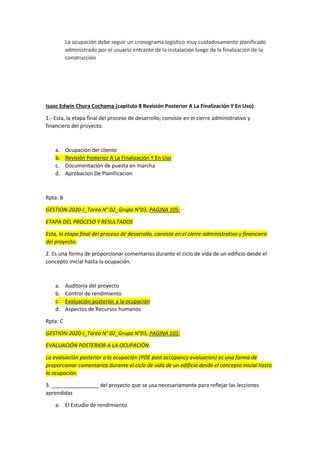 La ocupación debe seguir un cronograma logístico muy cuidadosamente planificado
administrado por el usuario entrante de la instalación luego de la finalización de la
construcción
Isaac Edwin Chura Cochama (capitulo 8 Revisión Posterior A La Finalización Y En Uso)
1.- Esta, la etapa final del proceso de desarrollo, consiste en el cierre administrativo y
financiero del proyecto.
a. Ocupación del cliente
b. Revisión Posterior A La Finalización Y En Uso
c. Documentación de puesta en marcha
d. Aprobacion De Planificacion
Rpta: B
GESTION-2020-I_Tarea N° 02_Grupo N°03, PAGINA 105:
ETAPA DEL PROCESO Y RESULTADOS
Esta, la etapa final del proceso de desarrollo, consiste en el cierre administrativo y financiero
del proyecto.
2. Es una forma de proporcionar comentarios durante el ciclo de vida de un edificio desde el
concepto inicial hasta la ocupación.
a. Auditoria del proyecto
b. Control de rendimiento
c. Evaluación posterior a la ocupación
d. Aspectos de Recursos humanos
Rpta: C
GESTION-2020-I_Tarea N° 02_Grupo N°03, PAGINA 105:
EVALUACIÓN POSTERIOR A LA OCUPACIÓN
La evaluación posterior a la ocupación (POE post occupancy evaluation) es una forma de
proporcionar comentarios durante el ciclo de vida de un edificio desde el concepto inicial hasta
la ocupación.
3. ________________ del proyecto que se usa necesariamente para reflejar las lecciones
aprendidas
a. El Estudio de rendimiento
 
