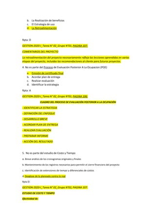 b. La Realización de beneficios
c. El Estrategia de uso
d. La Retroalimentación
Rpta: D
GESTION-2020-I_Tarea N° 02_Grupo N°03, PAGINA 107:
COMENTARIOS DEL PROYECTO
La retroalimentación del proyecto necesariamente refleja las lecciones aprendidas en varias
etapas del proyecto, incluidas las recomendaciones al cliente para futuros proyectos.
4. No es parte del Proceso de Evaluación Posterior A La Ocupacion (POE)
a. Emisión de certificado final
b. Acordar plan de entrega
c. Realizar evaluación
d. Identificar la estrategia
Rpta: A
GESTION-2020-I_Tarea N° 02_Grupo N°03, PAGINA 106:
CUADRO DEL PROCESO DE EVALUACIÓN POSTERIOR A LA OCUPACIÓN
- IDENTIFICAR LA ESTRATEGIA
- DEFINICIÓN DEL ENFOQUE
- DESARROLLO BREVE
- ACORDAR PLAN DE ENTREGA
- REALIZAR EVALUACIÓN
- PREPARAR INFORME
- ACCIÓN DEL RESULTADO
5. No es parte del estudio de Costo y Tiempo
a. Breve análisis de los cronogramas originales y finales
b. Mantenimiento de los registros necesarios para permitir el cierre financiero del proyecto
c. Identificación de extensiones de tiempo y diferenciales de costos
d. Desglose de lo planeado contra lo real
Rpta D:
GESTION-2020-I_Tarea N° 02_Grupo N°03, PAGINA 107:
ESTUDIO DE COSTO Y TIEMPO
Efectividad de:
 