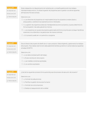 O d. Reaf,zar el aseguramiento de la calrdad
O c. Controlar las comunicaciones
Seleccione una
O a. Controlar las adquisiciones
O b. Plarufrcarla gestión de recursos humanos
¿Cuál de los srgu.emes procesos forma parte del grupo de procesos de ejecución del proyecto?
O a Los datos de desempeño del trabajo
O b. El plan c!e dirección del proyecto
O c. Las medidas correctivas aprobadas
O d. Los cambios aprobados
Seleccione una
Eres el director del proyecto de diseño de un nuevo producto Estás dingrendo y gestionando los trabajos
del proyecto. Para realizar esta función adecuadamente tendrás que tener en cuenta todas las siguientes
entradas EXCEPTO
O d Un proyecto puede ser o no parte de un programa
O a Los directores de programas son responsables de que los proyectos cumplan plazos y
presupuestos y sat.sfacen las expectativas de los interesados.
O b. La gestión de programas analiza las interdependencias de los proyectos y ayuda a deterrninar la
forma de gesuón más adecuada de los mismos.
O c. Los programas son grupos de proyectos gestionados de forma conjunta para conseguir beneficros
superiores a los obtenidos si se gestionaran de manera mdwidual,
Se'eccione una
Estás trabajando en el departamento de marketing de tu compañia gestionando tres trabajos
interrelacionados entre si S1 utilizas la gestión de programas para su gestión una de las siguientes
afirmaciones NO será correcta·
f Marearpregunta
Pur.tJa como 2,00
Sinr.;.sponder aún
f Marcar Pí€',;J'l~a
PuntJa como 2 00
S~ resPO'lder aun
f Marcar pr€gJ'l~
Punt~a como 2.00
sr.i resDO'lder aún
 