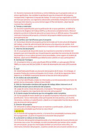 11. Durante el proceso de monitoreo y control detectas que tu proyecto está con un
atraso significativo. Has recibido la aprobación para la compresión del proyecto
incorporando 5 ingenieros al equipo de trabajo. El costo que has negociado es $150
por hora por persona. Los ingenieros adicionales contratados trabajarán en el proyecto
hasta que éste retorne a su curso normal según el Plan de Gestión. ¿Qué tipo de
contrato has realizado?
A. Tiempo y materiales
12. Durante la planificación para la perforación de un pozo petrolero, se definió la
estructura de desglose del trabajo (EDT) y su diccionario complementario. Ahora el
proyecto ya está en la fase de ejecución y el pozo tiene un 40% de avance. Para poder
controlar el alcance del proyecto, el director del proyecto debería preocuparse
principalmente de:
B. Los cambios sean beneficiosos para el proyecto
13. Como buen director de proyecto ya has terminado con la estructura de desglose
del trabajo, el plan de administración del alcance y los requisitos de cambio. Si el
cliente solicita un cambio, para determinar el impacto sobre el proyecto, es necesario:
C. Informes de desempeño
14. En un proyecto de desarrollo social, las maestras le comentan al director del
proyecto que será imposible que los participantes aprendan herramientas de dirección
de proyectos si no se cubren primero otras necesidades, como sugiere el modelo de
Maslow. ¿Qué será lo PRIMERO que debería estar cubierto en esos participantes?
B. Satisfacción fisiológica
15. Un proyecto tiene un valor planificado (PV) de $1000, un valor ganado (EV) de
$800 y un costo real (AC) de $1200. El índice de desempeño del costo (CPI) asciende
a:
D. 0,67
16. Usted había planificado una duración del proyecto de 8 meses. Sin embargo, el
proyecto finaliza de manera anticipada a los 6 meses. ¿Cuál de los siguientes ítems
debería ser el MENOS importante durante la fase de cierre del proyecto?
B. Un análisis de costo-beneficio
17. Ya se han identificado a todos los interesados y se está avanzando con el plan de
gestión de los interesados. Señale el ítem FALSO:
A. Sólo los interesados miembros del equipo de trabajo deben intervenir en el
desarrollo del plan para la dirección del proyecto
18. Luego de varios meses de ejecución, el proyecto “Olimpiadas” ha llegado a su fin.
¿Cuál es el aspecto más importante del cierre de este proyecto?
B. El cliente acepta formalmente que los entregables están completos
19. Ya han pasado 8 meses desde que se aprobó el proyecto industrial y comenzó la
planificación. Varios interesados están participando de este proceso, con muchas
iteraciones, cambios y re-planificación. ¿Quién es el responsable final de desarrollar el
plan de dirección del proyecto?
D. Director del proyecto
20. Utilizando la tabla y diagrama que se muestran a continuación, ¿Cuál es la
secuencia de actividades que forman la ruta crítica?
D. B C D F K L
21. En función de la pregunta anterior, si la tarea D es completada 4 semanas antes
de lo programado. ¿Cuál es el impacto en la duración del proyecto?
B. La duración se reduce en tres semanas
22. El director del proyecto está gestionando a los interesados de manera directa con
reuniones cara a cara. Sin embargo, no está considerando que existen otros canales
de comunicación, ya que los interesados también se comunican entre ellos, sin
informarle al director del proyecto. ¿Cuántos canales de comunicación existen en un
 