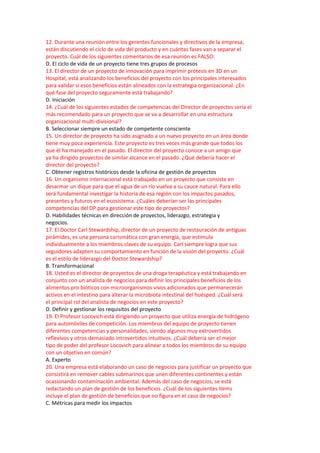 12. Durante una reunión entre los gerentes funcionales y directivos de la empresa,
están discutiendo el ciclo de vida del producto y en cuántas fases van a separar el
proyecto. Cuál de los siguientes comentarios de esa reunión es FALSO:
D. El ciclo de vida de un proyecto tiene tres grupos de procesos
13. El director de un proyecto de innovación para imprimir prótesis en 3D en un
Hospital, está analizando los beneficios del proyecto con los principales interesados
para validar si esos beneficios están alineados con la estrategia organizacional. ¿En
qué fase del proyecto seguramente está trabajando?
D. Iniciación
14. ¿Cuál de los siguientes estados de competencias del Director de proyectos sería el
más recomendado para un proyecto que se va a desarrollar en una estructura
organizacional multi-divisional?
B. Seleccionar siempre un estado de competente consciente
15. Un director de proyecto ha sido asignado a un nuevo proyecto en un área donde
tiene muy poca experiencia. Este proyecto es tres veces más grande que todos los
que él ha manejado en el pasado. El director del proyecto conoce a un amigo que
ya ha dirigido proyectos de similar alcance en el pasado. ¿Qué debería hacer el
director del proyecto?
C. Obtener registros históricos desde la oficina de gestión de proyectos
16. Un organismo internacional está trabajado en un proyecto que consiste en
desarmar un dique para que el agua de un río vuelva a su cauce natural. Para ello
será fundamental investigar la historia de esa región con los impactos pasados,
presentes y futuros en el ecosistema. ¿Cuáles deberían ser las principales
competencias del DP para gestionar este tipo de proyectos?
D. Habilidades técnicas en dirección de proyectos, liderazgo, estrategia y
negocios.
17. El Doctor Carl Stewardship, director de un proyecto de restauración de antiguas
pirámides, es una persona carismática con gran energía, que estimula
individualmente a los miembros claves de su equipo. Carl siempre logra que sus
seguidores adapten su comportamiento en función de la visión del proyecto. ¿Cuál
es el estilo de liderazgo del Doctor Stewardship?
B. Transformacional
18. Usted es el director de proyectos de una droga terapéutica y está trabajando en
conjunto con un analista de negocios para definir los principales beneficios de los
alimentos pro bióticos con microorganismos vivos adicionados que permanecerán
activos en el intestino para alterar la microbiota intestinal del huésped. ¿Cuál será
el principal rol del analista de negocios en este proyecto?
D. Definir y gestionar los requisitos del proyecto
19. El Profesor Locovich está dirigiendo un proyecto que utiliza energía de hidrógeno
para automóviles de competición. Los miembros del equipo de proyecto tienen
diferentes competencias y personalidades, siendo algunos muy extrovertidos
reflexivos y otros demasiado introvertidos intuitivos. ¿Cuál debería ser el mejor
tipo de poder del profesor Locovich para alinear a todos los miembros de su equipo
con un objetivo en común?
A. Experto
20. Una empresa está elaborando un caso de negocios para justificar un proyecto que
consistirá en remover cables submarinos que unen diferentes continentes y están
ocasionando contaminación ambiental. Además del caso de negocios, se está
redactando un plan de gestión de los beneficios. ¿Cuál de los siguientes ítems
incluye el plan de gestión de beneficios que no figura en el caso de negocios?
C. Métricas para medir los impactos
 