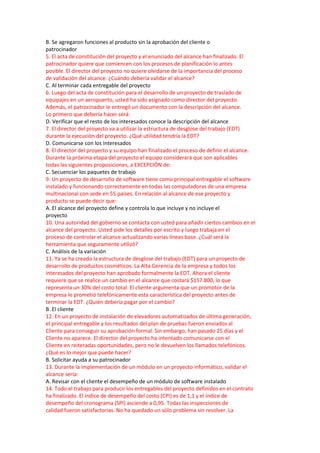 B. Se agregaron funciones al producto sin la aprobación del cliente o
patrocinador
5. El acta de constitución del proyecto y el enunciado del alcance han finalizado. El
patrocinador quiere que comiencen con los procesos de planificación lo antes
posible. El director del proyecto no quiere olvidarse de la importancia del proceso
de validación del alcance. ¿Cuándo debería validar el alcance?
C. Al terminar cada entregable del proyecto
6. Luego del acta de constitución para el desarrollo de un proyecto de traslado de
equipajes en un aeropuerto, usted ha sido asignado como director del proyecto.
Además, el patrocinador le entregó un documento con la descripción del alcance.
Lo primero que debería hacer será:
D. Verificar que el resto de los interesados conoce la descripción del alcance
7. El director del proyecto va a utilizar la estructura de desglose del trabajo (EDT)
durante la ejecución del proyecto. ¿Qué utilidad tendría la EDT?
D. Comunicarse con los interesados
8. El director del proyecto y su equipo han finalizado el proceso de definir el alcance.
Durante la próxima etapa del proyecto el equipo considerará que son aplicables
todas las siguientes proposiciones, a EXCEPCIÓN de:
C. Secuenciar los paquetes de trabajo
9. Un proyecto de desarrollo de software tiene como principal entregable el software
instalado y funcionando correctamente en todas las computadoras de una empresa
multinacional con sede en 55 países. En relación al alcance de ese proyecto y
producto se puede decir que:
A. El alcance del proyecto define y controla lo que incluye y no incluye el
proyecto
10. Una autoridad del gobierno se contacta con usted para añadir ciertos cambios en el
alcance del proyecto. Usted pide los detalles por escrito y luego trabaja en el
proceso de controlar el alcance actualizando varias líneas base. ¿Cuál será la
herramienta que seguramente utilizó?
C. Análisis de la variación
11. Ya se ha creado la estructura de desglose del trabajo (EDT) para un proyecto de
desarrollo de productos cosméticos. La Alta Gerencia de la empresa y todos los
interesados del proyecto han aprobado formalmente la EDT. Ahora el cliente
requiere que se realice un cambio en el alcance que costará $157.800, lo que
representa un 30% del costo total. El cliente argumenta que un promotor de la
empresa le prometió telefónicamente esta característica del proyecto antes de
terminar la EDT. ¿Quién debería pagar por el cambio?
B. El cliente
12. En un proyecto de instalación de elevadores automatizados de última generación,
el principal entregable y los resultados del plan de pruebas fueron enviados al
Cliente para conseguir su aprobación formal. Sin embargo, han pasado 25 días y el
Cliente no aparece. El director del proyecto ha intentado comunicarse con el
Cliente en reiteradas oportunidades, pero no le devuelven los llamados telefónicos.
¿Qué es lo mejor que puede hacer?
B. Solicitar ayuda a su patrocinador
13. Durante la implementación de un módulo en un proyecto informático, validar el
alcance sería:
A. Revisar con el cliente el desempeño de un módulo de software instalado
14. Todo el trabajo para producir los entregables del proyecto definidos en el contrato
ha finalizado. El índice de desempeño del costo (CPI) es de 1,1 y el índice de
desempeño del cronograma (SPI) asciende a 0,95. Todas las inspecciones de
calidad fueron satisfactorias. No ha quedado un sólo problema sin resolver. La
 