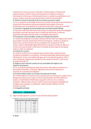 mayoría de los recursos ya fueron liberados. El patrocinador y el director del
proyecto querían validar el alcance del proyecto con el Cliente, cuando un
interesado les informa que el cliente quiere hacer un cambio muy significativo en el
alcance. ¿Qué es lo primero que debería hacer el director del proyecto?
A. Solicitar al cliente la descripción de los cambios que quiere realizar
15. En un proyecto de tecnología alimenticia, el director del proyecto está utilizando un
conjunto de herramientas nuevas para la gestión del proyecto. Una de las
herramientas que está utilizando es un diccionario de la EDT. ¿Para qué sirve esto?
C. Controlar el agregado de funcionalidad extra al producto (Gold Plating)
16. Durante la definición del alcance del proyecto se están definiendo los entregables
principales y parciales necesarios para la satisfacción del cliente. Cuál de los
siguientes enunciados describe mejor un entregable del proyecto:
B. El producto o servicio tangible creado por el equipo de proyecto
17. Joseph está dirigiendo un proyecto de desarrollo de redes neurológicas que servirá
para predecir con gran exactitud el costo de los proyectos. Joseph y su equipo no
tienen claro cuál será el alcance final y cronograma de ese proyecto. Por tal
motivo, utilizan metodologías ágiles definiendo los requisitos a través de épicas al
comienzo de cada iteración. ¿Cuál sería el resultado de descomponer esas épicas
sobre las redes neurológicas?
A. Historias de usuarios
18. Usted es el director de un proyecto para construir botes autónomos para
transporte de pasajeros y mercaderías. Está teniendo grandes desafíos para que el
GPS sepa leer lo que ocurre debajo del agua, por lo que decide incorporar a Mr. X
como analista de negocios para ayudarlo con los requisitos del GPS. ¿Cuál será el
principal rol de Mr. X?
B. Asegurar que la solución cumpla con las necesidades del negocio y los
objetivos del proyecto
19. En su proyecto está teniendo largas discusiones sobre algunos requisitos no
funcionales al proyecto. ¿Cuál de los siguientes ítems sería en requisito no
funcional en un proyecto tecnológico?
D. El sistema debe cumplir con las leyes de protección de datos
20. El Padre Alberto es el director de un proyecto que va a reconvertir su iglesia en un
albergue para personas sin hogar. El cliente y patrocinador del Padre Alberto es
Guido, un multimillonario filantrópico que ganó su fortuna con su empresa
PuntoCom. Alberto quiere mostrar a Guido uno de los principales entregables de
esa Iglesia para conseguir su aprobación. ¿Qué necesitará Alberto antes de
contactar a Guido?
C. Entregable verificado
CAPITULO 6 – CRONOGRAMA
1. Según la tabla siguiente. ¿Cuál es la ruta crítica de este proyecto?
D. BEGH
 