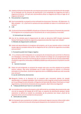 11. Usted es el director de proyecto de una empresa que provee servicios de distribución de energía.
Ya ha finalizado con los procesos de planificación y ha completado los diagramas de hitos y
diagramas de barras. ¿En qué caso recomendaría utilizar un diagrama de hitos en lugar de un
diagrama de barras?
B. Para presentar a la gerencia
12. Para la actividad de un proyecto se han estimado tres duraciones: Pesimista = 20; Optimista = 9;
Más probable = 15. ¿Cuál será la varianza de esta actividad con base en la estimación por 3
valores?
B. 3,36
13. ¿Cuál será la herramienta MENOS utilizada por el director del proyecto al momento de controlar
el cronograma en un proyecto para el lanzamiento de un nuevo producto al mercado?
D. Estimación por tres valores
14. Uno de los métodos para la diagramación de redes se denomina GERT (Graphic Evaluation
Review Technique) ¿Cuál de las siguientes proposiciones describe mejor este método?
A. Métodos de diagramación condicional
15. Usted está desarrollando el cronograma del proyecto, por lo que necesita aclarar al resto del
equipo algunos conceptos básicos de los diagramas de red. ¿Cuál de los siguientes enunciados
sería correcto?
C. El proyecto puede tener holgura negativa
16. . En su empresa están trabajando con un proyecto de simulaciones para aumentar la eficiencia
en el despegue y aterrizaje de aviones. Cada simulación se trabaja con una programación bajo
demanda donde se priorizan las historias de los usuarios en función de los recursos disponibles.
¿Cuál de los siguientes interesados es MENOS probable que esté presente en la próxima reunión
sprint?
A. Gerente Funcional
17. Shaka Liki está dirigiendo un proyecto de energía solar para una tribu alejada de los grandes
centros urbanos. Hay varias actividades que se están retrasando en relación a la duración
estimada en la línea base. ¿Cuál de los siguientes ítems es MENOS probable que esté causando
esos retrasos?
D. Ley de rendimientos decrecientes
18. Margarita Comba es la directora de un proyecto para reconvertir plantas de energía
abandonadas, en ciudades habitables. Esto involucra un alto riesgo de contaminación ambiental,
por lo que Margarita está utilizando un Diagrama de Quemado (Burndown Chart) para un mejor
seguimiento y control de las iteraciones de ese proyecto. ¿Qué indica ese diagrama?
B. Trabajo pendiente por hacer en una iteración
19. Los miembros de su equipo de proyecto están definiendo las actividades descomponiendo cada
uno de los paquetes de trabajo de la EDT bajo un esquema de planificación gradual, donde
solamente se definirá en detalle las actividades de los próximos tres meses. ¿Cuál de los
siguientes ítems será el resultado de este proceso?
A. Solicitudes de cambio
20. En el proyecto que se presenta en la tabla a continuación algunos recursos críticos están sobre
asignados. ¿Cuál será la duración del proyecto después de una nivelación de recursos?
 