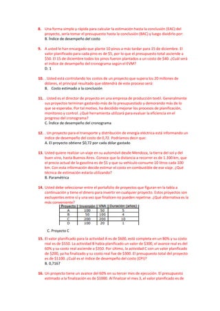 8. Una forma simple y rápida para calcular la estimación hasta la conclusión (EAC) del
proyecto, sería tomar el presupuesto hasta la conclusión (BAC) y luego dividirlo por:
B. Índice de desempeño del costo
9. A usted le han encargado que plante 10 pinos a más tardar para 15 de diciembre. El
valor planificado para cada pino es de $5, por lo que el presupuesto total asciende a
$50. El 15 de diciembre todos los pinos fueron plantados a un costo de $40. ¿Cuál será
el índice de desempeño del cronograma según el EVM?
D. 1
10. . Usted está controlando los costos de un proyecto que supera los 20 millones de
dólares, el principal resultado que obtendrá de este proceso será:
B. Costo estimado a la conclusión
11. . Usted es el director de proyecto en una empresa de producción textil. Generalmente
sus proyectos terminan gastando más de lo presupuestado y demorando más de lo
que se esperaba. Por tal motivo, ha decidido mejorar los procesos de planificación,
monitoreo y control. ¿Qué herramienta utilizará para evaluar la eficiencia en el
progreso del cronograma?
C. Índice de desempeño del cronograma
12. . Un proyecto para el transporte y distribución de energía eléctrica está informando un
índice de desempeño del costo de 0,72. Podríamos decir que:
A. El proyecto obtiene $0,72 por cada dólar gastado
13. Usted quiere realizar un viaje en su automóvil desde Mendoza, la tierra del sol y del
buen vino, hasta Buenos Aires. Conoce que la distancia a recorrer es de 1.100 km, que
el precio actual de la gasolina es de $1 y que su vehículo consume 10 litros cada 100
km. Con esta información decide estimar el costo en combustible de ese viaje. ¿Qué
técnica de estimación estaría utilizando?
B. Paramétrica
14. Usted debe seleccionar entre el portafolio de proyectos que figuran en la tabla a
continuación y tiene el dinero para invertir en cualquier proyecto. Estos proyectos son
excluyentes entre sí y una vez que finalicen no pueden repetirse. ¿Qué alternativa es la
más conveniente?
C. Proyecto C
15. El valor planificado para la actividad A es de $600, está completa en un 80% y su costo
real es de $550. La actividad B había planificado un valor de $300, el avance real es del
60% y su costo real asciende a $350. Por último, la actividad C con un valor planificado
de $200, ya ha finalizado y su costo real fue de $300. El presupuesto total del proyecto
es de $1100. ¿Cuál es el índice de desempeño del costo (CPI)?
B. 0,7167
16. Un proyecto tiene un avance del 60% en su tercer mes de ejecución. El presupuesto
estimado a la finalización es de $1000. Al finalizar el mes 3, el valor planificado es de
 