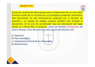El acta de constitución del proyecto para la elaboración de un vino súper 
Premium acaba de ser firmado por un prestigioso productor vitivinícola. 
Este  documento  ha  sido  formalmente  aceptado  por  el  director  de 
proyecto  y  su  equipo  de  trabajo,  quienes  también  han  firmado  el 
documento.  En  el  acta  de  constitución  hay  una  descripción  del  lugar 
donde  va  a  desarrollar  el  proyecto, como así también limitaciones de
costo y tiempo. Estas descripciones del acta de constitución son:
a) Supuesto
b) Plan estratégico
c) Compromiso formal de los interesados
d) Restricciones
Ejemplo N°04
 