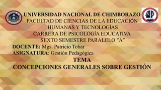 UNIVERSIDAD NACIONAL DE CHIMBORAZO
FACULTAD DE CIENCIAS DE LA EDUCACIÓN
HUMANAS Y TECNOLOGÍAS
CARRERA DE PSICOLOGÍA EDUCATIVA
SEXTO SEMESTRE PARALELO “A”
DOCENTE: Mgs. Patricio Tobar
ASIGNATURA: Gestión Pedagógica
TEMA
CONCEPCIONES GENERALES SOBRE GESTIÓN
 