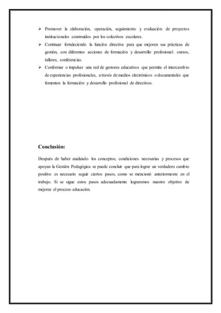  Promover la elaboración, operación, seguimiento y evaluación de proyectos
institucionales construidos por los colectivos escolares.
 Continuar fortaleciendo la función directiva para que mejoren sus prácticas de
gestión, con diferentes acciones de formación y desarrollo profesional: cursos,
talleres, conferencias.
 Conformar o impulsar una red de gestores educativos que permita el intercambio
de experiencias profesionales, a través de medios electrónicos o documentales que
fomenten la formación y desarrollo profesional de directivos.
Conclusión:
Después de haber analizado los conceptos, condiciones necesarias y procesos que
apoyan la Gestión Pedagógica se puede concluir que para lograr un verdadero cambio
positivo es necesario seguir ciertos pasos, como se mencionó anteriormente en el
trabajo. Si se sigue estos pasos adecuadamente lograremos nuestro objetivo de
mejorar el proceso educación.
 