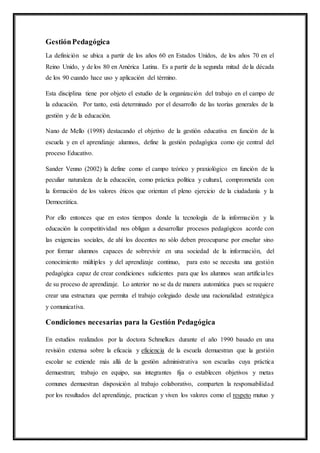 GestiónPedagógica
La definición se ubica a partir de los años 60 en Estados Unidos, de los años 70 en el
Reino Unido, y de los 80 en América Latina. Es a partir de la segunda mitad de la década
de los 90 cuando hace uso y aplicación del término.
Esta disciplina tiene por objeto el estudio de la organización del trabajo en el campo de
la educación. Por tanto, está determinado por el desarrollo de las teorías generales de la
gestión y de la educación.
Nano de Mello (1998) destacando el objetivo de la gestión educativa en función de la
escuela y en el aprendizaje alumnos, define la gestión pedagógica como eje central del
proceso Educativo.
Sander Venno (2002) la define como el campo teórico y praxiológico en función de la
peculiar naturaleza de la educación, como práctica política y cultural, comprometida con
la formación de los valores éticos que orientan el pleno ejercicio de la ciudadanía y la
Democrática.
Por ello entonces que en estos tiempos donde la tecnología de la información y la
educación la competitividad nos obligan a desarrollar procesos pedagógicos acorde con
las exigencias sociales, de ahí los docentes no sólo deben preocuparse por enseñar sino
por formar alumnos capaces de sobrevivir en una sociedad de la información, del
conocimiento múltiples y del aprendizaje continuo, para esto se necesita una gestión
pedagógica capaz de crear condiciones suficientes para que los alumnos sean artificiales
de su proceso de aprendizaje. Lo anterior no se da de manera automática pues se requiere
crear una estructura que permita el trabajo colegiado desde una racionalidad estratégica
y comunicativa.
Condiciones necesarias para la Gestión Pedagógica
En estudios realizados por la doctora Schmelkes durante el año 1990 basado en una
revisión extensa sobre la eficacia y eficiencia de la escuela demuestran que la gestión
escolar se extiende más allá de la gestión administrativa son escuelas cuya práctica
demuestran; trabajo en equipo, sus integrantes fija o establecen objetivos y metas
comunes demuestran disposición al trabajo colaborativo, comparten la responsabilidad
por los resultados del aprendizaje, practican y viven los valores como el respeto mutuo y
 