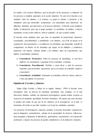 los medios y los recursos didácticos para la ejecución de los proyectos y evaluación de
los procesos y resultado generados en la acción educativa. En este rol el docente es un
mediador entre los alumnos y el contexto, su papel es orientar e incentivar a los
estudiantes para que desarrollen competencias con capacidades para interiorizar los
diferentes elementos que intervienen en el proceso educativo; el docente como mediador
facilita la interacción para que el grupo participe en actividades de análisis y síntesis
sustentadas en una acción reflexiva sobre lo realizado y lo que se puede realizar.
El docente como mediador tiene que estar en capacidad de proporcionar elementos
conceptuales, procedimentales y actitudinales a los alumnos, con el fin de apoyar en la
construcción del conocimiento y la realización de actividades que desarrollen el perfil de
competencias en función de las demandas que surgen de las múltiples y cambiantes
situaciones del entorno. Además atiende a los distintos tipos de conocimientos que
implica el aprendizaje autónomo:
a) Conocimiento Declarativo: Sobre los procesos de aprendizaje el cual lleva
implícito un conocimiento conceptual de los contenidos a dominar.
b) Conocimiento Procedimental: Referido a cómo llevar a cabo los procesos
requeridos para un dominio operacional, que es en esencia un contenido cognitivo
y psicomotor.
c) Conocimiento Actitudinal: Sustentado en contenidos sobre los valores, intereses
y ética que guiaran los procesos.
Opinión de Corrales y Jiménez
Según (Olga Corrales y Maria de os angeles Jimenez, 1990) el docente como
investigador tiene un proceso de enseñanza aprendizaje muy complejo, en el cual
intervienen distintas variables los educadores investigadores pueden realizar acciones en
el proceso de enseñanza aprendizaje de forma sistemática. De manera que estos docentes
se pueden dar cuenta de que uno de los objetivos de la investigación en el aula, es
documenta del modo en que ellos enseñan y en el que los estudiantes aprenden.
Los proyectos de investigación educativa permiten al docente desarrollar competencias
para la indagación socioeducativa, además de la oportunidad de observar, reflexionar,
hacer preguntas e interpretar la información, generándoles conocimientos en su desarrollo
profesional y mejorar los procesos de gestión administrativa en la institución educativa.
 