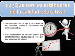 • Son descripciones de logros esperados de
los diferentes actores e instituciones del
sistema educativo.
• Son orientaciones de carácter publico que
señalan las metas educativas para conseguir
una educación de calidad.
 