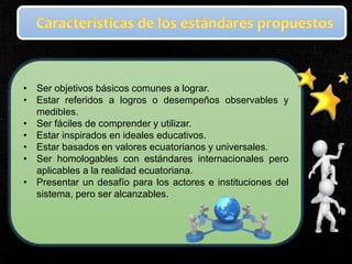 • Ser objetivos básicos comunes a lograr.
• Estar referidos a logros o desempeños observables y
medibles.
• Ser fáciles de comprender y utilizar.
• Estar inspirados en ideales educativos.
• Estar basados en valores ecuatorianos y universales.
• Ser homologables con estándares internacionales pero
aplicables a la realidad ecuatoriana.
• Presentar un desafío para los actores e instituciones del
sistema, pero ser alcanzables.
 