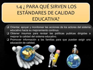 1.4 ¿ PARA QUÉ SIRVEN LOS
ESTÁNDARES DE CALIDAD
EDUCATIVA?
 Orientar, apoyar y monitorear las acciones de los actores del sistema
educativo hacia su mejoramiento continuo.
 Obtener insumos para revisar las políticas publicas dirigidas a
mejorar la calidad del sistema educativo.
 Promover información a las familias para que puedan exigir una
educación de calidad.
 