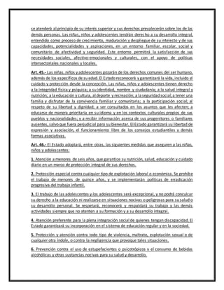 se atenderá al principio de su interés superior y sus derechos prevalecerán sobre los de las
demás personas. Las niñas, niños y adolescentes tendrán derecho a su desarrollo integral,
entendido como proceso de crecimiento, maduración y despliegue de su intelecto y de sus
capacidades, potencialidades y aspiraciones, en un entorno familiar, escolar, social y
comunitario de afectividad y seguridad. Este entorno permitirá la satisfacción de sus
necesidades sociales, afectivo-emocionales y culturales, con el apoyo de políticas
intersectoriales nacionales y locales.
Art. 45.- Las niñas, niños y adolescentes gozarán de los derechos comunes del ser humano,
además de los específicos de su edad. El Estado reconocerá y garantizará la vida, incluido el
cuidado y protección desde la concepción. Las niñas, niños y adolescentes tienen derecho
a la integridad física y psíquica; a su identidad, nombre y ciudadanía; a la salud integral y
nutrición; a laeducación y cultura, aldeporte y recreación; a laseguridad social;a tener una
familia y disfrutar de la convivencia familiar y comunitaria; a la participación social; al
respeto de su libertad y dignidad; a ser consultados en los asuntos que les afecten; a
educarse de manera prioritaria en su idioma y en los contextos culturales propios de sus
pueblos y nacionalidades; y a recibir información acerca de sus progenitores o familiares
ausentes, salvo que fuera perjudicial para su bienestar. El Estado garantizará su libertad de
expresión y asociación, el funcionamiento libre de los consejos estudiantiles y demás
formas asociativas.
Art. 46.- El Estado adoptará, entre otras, las siguientes medidas que aseguren a las niñas,
niños y adolescentes:
1. Atención a menores de seis años, que garantice su nutrición, salud, educación y cuidado
diario en un marco de protección integral de sus derechos.
2. Protección especial contra cualquier tipo de explotación laboral o económica. Se prohíbe
el trabajo de menores de quince años, y se implementarán políticas de erradicación
progresiva del trabajo infantil.
3. El trabajo de las adolescentes y los adolescentes será excepcional, y no podrá conculcar
su derecho a la educación ni realizarse en situaciones nocivas o peligrosas para su salud o
su desarrollo personal. Se respetará, reconocerá y respaldará su trabajo y las demás
actividades siempre que no atenten a su formación y a su desarrollo integral.
4. Atención preferente para la plena integración social de quienes tengan discapacidad. El
Estado garantizará su incorporación en el sistema de educación regular y en la sociedad.
5. Protección y atención contra todo tipo de violencia, maltrato, explotación sexual o de
cualquier otra índole, o contra la negligencia que provoque tales situaciones.
6. Prevención contra el uso de estupefacientes o psicotrópicos y el consumo de bebidas
alcohólicas y otras sustancias nocivas para su salud y desarrollo.
 