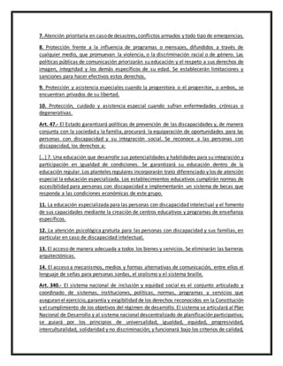 7. Atención prioritaria en casode desastres,conflictos armados y todo tipo de emergencias.
8. Protección frente a la influencia de programas o mensajes, difundidos a través de
cualquier medio, que promuevan la violencia, o la discriminación racial o de género. Las
políticas públicas de comunicación priorizarán su educación y el respeto a sus derechos de
imagen, integridad y los demás específicos de su edad. Se establecerán limitaciones y
sanciones para hacer efectivos estos derechos.
9. Protección y asistencia especiales cuando la progenitora o el progenitor, o ambos, se
encuentran privados de su libertad.
10. Protección, cuidado y asistencia especial cuando sufran enfermedades crónicas o
degenerativas.
Art. 47.- El Estado garantizará políticas de prevención de las discapacidades y, de manera
conjunta con la sociedad y la familia, procurará la equiparación de oportunidades para las
personas con discapacidad y su integración social. Se reconoce a las personas con
discapacidad, los derechos a:
[…] 7. Una educación que desarrolle sus potencialidades y habilidades para su integración y
participación en igualdad de condiciones. Se garantizará su educación dentro de la
educación regular. Los planteles regulares incorporarán trato diferenciado y los de atención
especial la educación especializada. Los establecimientos educativos cumplirán normas de
accesibilidad para personas con discapacidad e implementarán un sistema de becas que
responda a las condiciones económicas de este grupo.
11. La educación especializada para las personas con discapacidad intelectual y el fomento
de sus capacidades mediante la creación de centros educativos y programas de enseñanza
específicos.
12. La atención psicológica gratuita para las personas con discapacidad y sus familias, en
particular en caso de discapacidad intelectual.
13. El acceso de manera adecuada a todos los bienes y servicios. Se eliminarán las barreras
arquitectónicas.
14. El acceso a mecanismos, medios y formas alternativas de comunicación, entre ellos el
lenguaje de señas para personas sordas, el oralismo y el sistema braille.
Art. 340.- EI sistema nacional de inclusión y equidad social es el conjunto articulado y
coordinado de sistemas, instituciones, políticas, normas, programas y servicios que
aseguran el ejercicio, garantía y exigibilidad de los derechos reconocidos en la Constitución
y el cumplimiento de los objetivos del régimen de desarrollo. El sistema se articulará al Plan
Nacional de Desarrollo y al sistema nacional descentralizado de planificación participativa;
se guiará por los principios de universalidad, igualdad, equidad, progresividad,
interculturalidad, solidaridad y no discriminación; y funcionará bajo los criterios de calidad,
 