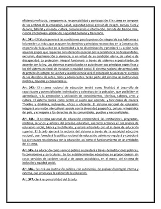 eficiencia y eficacia, transparencia, responsabilidad y participación. El sistema se compone
de los ámbitos de la educación, salud, seguridad social, gestión de riesgos, cultura física y
deporte, hábitat y vivienda, cultura, comunicación e información, disfrute del tiempo libre,
ciencia y tecnología, población, seguridad humana y transporte.
Art. 341.- El Estado generará las condiciones para la protección integral de sus habitantes a
lo largo de sus vidas, que aseguren los derechos y principios reconocidos en la Constitución,
en particular la igualdad en la diversidad y la no discriminación, y priorizará su acción hacia
aquellos grupos que requieran consideración especial por la persistencia de desigualdades,
exclusión, discriminación o violencia, o en virtud de su condición etaria, de salud o de
discapacidad. La protección integral funcionará a través de sistemas especializados, de
acuerdo con la ley. Los sistemas especializados se guiarán por sus principios específicos y
los del sistema nacional de inclusión y equidad social. El sistema nacional descentralizado
de protección integralde laniñez y laadolescenciaseráel encargado de asegurarel ejercicio
de los derechos de niñas, niños y adolescentes. Serán parte del sistema las instituciones
públicas, privadas y comunitarias».
Art. 343.- El sistema nacional de educación tendrá como finalidad el desarrollo de
capacidades y potencialidades individuales y colectivas de la población, que posibiliten el
aprendizaje, y la generación y utilización de conocimientos, técnicas, saberes, artes y
cultura. El sistema tendrá como centro al sujeto que aprende, y funcionará de manera
"flexible y dinámica, incluyente, eficaz y eficiente. El sistema nacional de educación
integrará una visión intercultural acorde con la diversidad geográfica, cultural y lingüística
del país, y el respeto a los derechos de las comunidades, pueblos y nacionalidades.
Art. 344.- El sistema nacional de educación comprenderá las instituciones, programas,
políticas, recursos y actores del proceso educativo, así como acciones en los niveles de
educación inicial, básica y bachillerato, y estará articulado con el sistema de educación
superior. El Estado ejercerá la rectoría del sistema a través de la autoridad educativa
nacional, que formulará la política nacional de educación; asimismo regulará y controlará
las actividades relacionadas con la educación, así como el funcionamiento de las entidades
del sistema.
Art. 345.- La educación como servicio público se prestará a través de instituciones públicas,
fiscomisionales y particulares. En los establecimientos educativos se proporcionarán sin
costo servicios de carácter social y de apoyo psicológico, en el marco del sistema de
inclusión y equidad social.
Art. 346.- Existirá una institución pública, con autonomía, de evaluación integral interna y
externa, que promueva la calidad de la educación.
Art. 347.- Será responsabilidad del Estado:
 