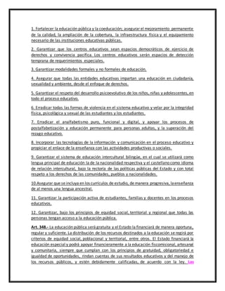 1. Fortalecer la educación pública y la coeducación; asegurar el mejoramiento permanente
de la calidad, la ampliación de la cobertura, la infraestructura física y el equipamiento
necesario de las instituciones educativas públicas.
2. Garantizar que los centros educativos sean espacios democráticos de ejercicio de
derechos y convivencia pacífica. Los centros educativos serán espacios de detección
temprana de requerimientos especiales.
3. Garantizar modalidades formales y no formales de educación.
4. Asegurar que todas las entidades educativas impartan una educación en ciudadanía,
sexualidad y ambiente, desde el enfoque de derechos.
5. Garantizar el respeto del desarrollo psicoevolutivo de los niños, niñas y adolescentes, en
todo el proceso educativo.
6. Erradicar todas las formas de violencia en el sistema educativo y velar por la integridad
física, psicológica y sexual de las estudiantes y los estudiantes.
7. Erradicar el analfabetismo puro, funcional y digital, y apoyar los procesos de
postalfabetización y educación permanente para personas adultas, y la superación del
rezago educativo.
8. Incorporar las tecnologías de la información y comunicación en el proceso educativo y
propiciar el enlace de la enseñanza con las actividades productivas o sociales.
9. Garantizar el sistema de educación intercultural bilingüe, en el cual se utilizará como
lengua principal de educación la de la nacionalidad respectiva y el castellano como idioma
de relación intercultural, bajo la rectoría de las políticas públicas del Estado y con total
respeto a los derechos de las comunidades, pueblos y nacionalidades.
10.Asegurar que se incluya en los currículos de estudio, de manera progresiva, laenseñanza
de al menos una lengua ancestral.
11. Garantizar la participación activa de estudiantes, familias y docentes en los procesos
educativos.
12. Garantizar, bajo los principios de equidad social, territorial y regional que todas las
personas tengan acceso a la educación pública.
Art. 348.- La educación pública será gratuita y el Estado la financiará de manera oportuna,
regular y suficiente. La distribución de los recursos destinados a la educación se regirá por
criterios de equidad social, poblacional y territorial, entre otros. El Estado financiará la
educación especial y podrá apoyar financieramente a la educación fiscomisional, artesanal
y comunitaria, siempre que cumplan con los principios de gratuidad, obligatoriedad e
igualdad de oportunidades, rindan cuentas de sus resultados educativos y del manejo de
los recursos públicos, y estén debidamente calificadas, de acuerdo con la ley. Las
 