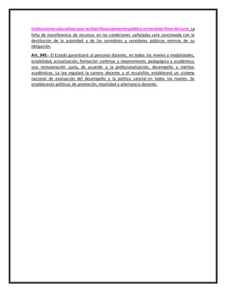 instituciones educativas que reciban financiamientopúblico notendrán fines de lucro. La
falta de transferencia de recursos en las condiciones señaladas será sancionada con la
destitución de la autoridad y de las servidoras y servidores públicos remisos de su
obligación.
Art. 349.- El Estado garantizará al personal docente, en todos los niveles y modalidades,
estabilidad, actualización, formación continua y mejoramiento pedagógico y académico;
una remuneración justa, de acuerdo a la profesionalización, desempeño y méritos
académicos. La ley regulará la carrera docente y el escalafón; establecerá un sistema
nacional de evaluación del desempeño y la política salarial en todos los niveles. Se
establecerán políticas de promoción, movilidad y alternancia docente.
 