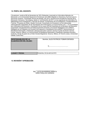 12. PERFIL DEL DOCENTE:
Ecuatoriano, nacido el 06 de Noviembre de 1974, Riobamba, Licenciado en Informática Aplicada a la
Educación, en la Universidad Nacional de Chimborazo año 2006, Magíster en Docencia y Currículo para la
Educación Superior, Universidad Técnica de Ambato, año 2012, Docente de la Facultad de Ciencias de la
Educación Humanas y Tecnologías, desde el 1 de Diciembre del 2011 en las asignaturas de Informática Tic,
Metodología de la Investigación y Técnicas de Estudio, Fundamentos de la Investigación y Problematización,
Tutorías - Proyectos de Grado, Gestión Curricular, Coordinador de Vinculación con la Colectividad,
adicionalmente Capacitador de las Tecnologías de la Información y la Comunicación (Tic I – Tic II) acreditado
por el Ministerio de Educación. Coordinador de los cursos SiProfe Impartidos por el Ministerio de Educación.
Capacitador del Departamento de Perfeccionamiento Docente e Innovación Pedagógica de la UNACH.
Delegado por el Posgrado a la Comisión de Evaluación y Acreditación de la UNACH, reconocimiento al
Resaltante Desempeño y Destacado Liderazgo Educativo Cultural y Social, El grado de Doctor Honoris
Causa, Veracruz, México, en reconocimiento al Resaltante Desempeño y Destacado Liderazgo Educativo
Cultural y Social, El grado de La Orden Dorada Magisterial, Veracruz, México, Dr Honoris causa, Universidad
Global, Cusco Perú
RESPONSABLE(S) DE LA
ELABORACIÓN DEL SÍLABO:
Nombre: ALEX PATRICIO TOBAR ESPARZA
f).............................................
LUGAR Y FECHA: Riobamba, 04 de abril de 2019
13. REVISIÓN Y APROBACIÓN
________________________
Msc. LUZ ELISA MORENO ARRIETA
DIRECTOR(A) DE CARRERA
 