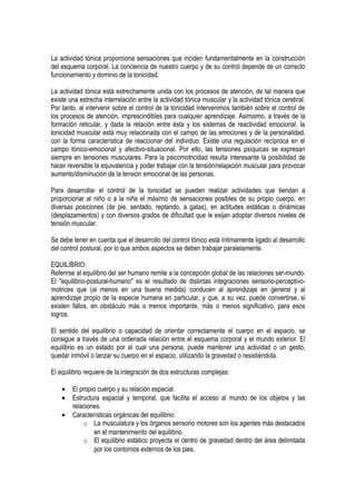 La actividad tónica proporciona sensaciones que inciden fundamentalmente en la construcción
del esquema corporal. La conciencia de nuestro cuerpo y de su control depende de un correcto
funcionamiento y dominio de la tonicidad.

La actividad tónica está estrechamente unida con los procesos de atención, de tal manera que
existe una estrecha interrelación entre la actividad tónica muscular y la actividad tónica cerebral.
Por tanto, al intervenir sobre el control de la tonicidad intervenimos también sobre el control de
los procesos de atención, imprescindibles para cualquier aprendizaje. Asimismo, a través de la
formación reticular, y dada la relación entre ésta y los sistemas de reactividad emocional, la
tonicidad muscular está muy relacionada con el campo de las emociones y de la personalidad,
con la forma característica de reaccionar del individuo. Existe una regulación recíproca en el
campo tónico-emocional y afectivo-situacional. Por ello, las tensiones psíquicas se expresan
siempre en tensiones musculares. Para la psicomotricidad resulta interesante la posibilidad de
hacer reversible la equivalencia y poder trabajar con la tensión/relajación muscular para provocar
aumento/disminución de la tensión emocional de las personas.

Para desarrollar el control de la tonicidad se pueden realizar actividades que tiendan a
proporcionar al niño o a la niña el máximo de sensaciones posibles de su propio cuerpo, en
diversas posiciones (de pie, sentado, reptando, a gatas), en actitudes estáticas o dinámicas
(desplazamientos) y con diversos grados de dificultad que le exijan adoptar diversos niveles de
tensión muscular.

Se debe tener en cuenta que el desarrollo del control tónico está íntimamente ligado al desarrollo
del control postural, por lo que ambos aspectos se deben trabajar paralelamente.

EQUILIBRIO:
Referirse al equilibrio del ser humano remite a la concepción global de las relaciones ser-mundo.
El "equilibrio-postural-humano" es el resultado de distintas integraciones sensorio-perceptivo-
motrices que (al menos en una buena medida) conducen al aprendizaje en general y al
aprendizaje propio de la especie humana en particular, y que, a su vez, puede convertirse, si
existen fallos, en obstáculo más o menos importante, más o menos significativo, para esos
logros.

El sentido del equilibrio o capacidad de orientar correctamente el cuerpo en el espacio, se
consigue a través de una ordenada relación entre el esquema corporal y el mundo exterior. El
equilibrio es un estado por el cual una persona, puede mantener una actividad o un gesto,
quedar inmóvil o lanzar su cuerpo en el espacio, utilizando la gravedad o resistiéndola.

El equilibrio requiere de la integración de dos estructuras complejas:

    •   El propio cuerpo y su relación espacial.
    •   Estructura espacial y temporal, que facilita el acceso al mundo de los objetos y las
        relaciones.
    •   Características orgánicas del equilibrio:
            o La musculatura y los órganos sensorio motores son los agentes más destacados
                en el mantenimiento del equilibrio.
            o El equilibrio estático proyecta el centro de gravedad dentro del área delimitada
                por los contornos externos de los pies.
 