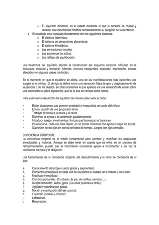 o El equilibrio dinámico, es el estado mediante el que la persona se mueve y
                  durante este movimiento modifica constantemente su polígono de sustentación.
     •   El equilibrio está vinculado directamente con los siguientes sistemas:
             o El sistema laberíntico.
             o El sistema de sensaciones placenteras.
             o El sistema kinestésico.
             o Las sensaciones visuales.
             o Los esquemas de actitud.
             o Los reflejos de equilibración.

Los trastornos del equilibrio afectan la construcción del esquema corporal, dificultad en la
estructura espacial y temporal. Además, provoca inseguridad, ansiedad, imprecisión, escasa
atención y en algunos casos, inhibición.

En el momento en que el equilibrio se altera, una de las manifestaciones más evidentes que
surgen es el vértigo. El vértigo se define como una sensación falsa de giro o desplazamiento de
la persona o de los objetos, en otras ocasiones lo que aparece es una sensación de andar sobre
una colchoneta o sobre algodones, que es lo que se conoce como mareo.

Para estimular el desarrollo del equilibrio de manera adecuada se debe:

•        Evitar situaciones que generen ansiedad e inseguridad por parte del niño/a.
•        Educar a partir de una progresión lenta.
•        Trabajar el hábito a la altura y la caída.
•        Disminuir la ayuda o la contención paulatinamente.
•        Introducir juegos, movimientos rítmicos que favorezcan el balanceo.
•        Posicionarse, cada vez más rápido, en un primer momento con ayuda y luego sin ayuda.
•        Supresión de los ojos en cortos períodos de tiempo. Juegos con ojos cerrados.

CONCIENCIA CORPORAL:
La conciencia corporal es el medio fundamental para cambiar y modificar las respuestas
emocionales y motoras. Aunque se debe tener en cuenta que se entra en un proceso de
retroalimentación, puesto que el movimiento consciente ayuda a incrementar a su vez la
conciencia corporal y la relajación.

Los fundamentos de la conciencia corporal, del descubrimiento y la toma de conciencia de sí
son:

a.       Conocimiento del propio cuerpo global y segmentario.
b.       Elementos principales de cada una de las partes su cuerpo en si mismo y en el otro.
c.       Movilidad-inmovilidad.
d.       Cambios posturales. (Tumbado, de pie, de rodillas, sentado,...)
e.       Desplazamientos, saltos, giros. (De unas posturas a otras.)
f.       Agilidad y coordinación global.
g.       Noción y movilización del eje corporal.
h.       Equilibrio estático y dinámico.
i.       Lateralidad.
j.       Respiración.
 