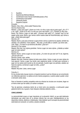 3.       Equilibrio.
4.       Experiencias Motrices Básicas.
5.       Coordinación óculo-manual (motricidad gruesa y fina).
6.       Coordinación óculo-pedial.
7.       Interacción Social.
8.       Esquema Corporal.
Encuadre
Maestra: Hola, niños. ¿Cómo están? Buenos días.
Alumnos: Buenos días.
Maestra: ¿Listos para jugar? ¿Quién es el niño o la niña a quien más le gusta jugar? ¿Ah, sí? Y
a ver, oigan, ¿Quién es el niño o la niña que corre más fuerte? ¿Tú? ¿También tú? Muy bien...
Bueno, hoy vamos a jugar en este salón. ¿Conocen este salón? Sí, ¿Verdad? Aquí ya han
jugado varias veces. Bueno, aquí vamos a tener nuestra clase de Psicomotricidad, aquí vamos a
jugar. ¿Están listos para jugar?
Alumnos: ¡Sí!
Maestra: Bueno, pues para comenzar a jugar primero vamos a quitarnos los zapatos, también las
calcetas y los calcetines. Fuera zapatos… Muy bien, ya sólo falta un calcetín, que ahora sale…
Listo. Oigan, ¿Ya vieron lo que tenemos allá atrás? ¿Qué son?
Alumnos: Sí, son cojines.
Maestra: Muy bien, son cojines grandotes. Vamos a jugar con esos cojines. ¿Ustedes ya saben
jugar con esos cojines?
Alumnos: Sí.
Maestra: Bueno, vamos a jugar con esos cojines. ¿Ya vieron de qué color son? A ver, díganme,
¿De qué color son?
Alumnos: Azules, rojos, verdes.
Maestra: Muy bien, tenemos cojines de todos esos colores. Vamos a jugar con esos cojines de
hule espuma. Vamos a jugar muy bonito, pero espérenme tantito. La señal para comenzar a
jugar con los cojines será cuando yo dé una palmada. Cuando oigan una palmada, ustedes van
hacia los cojines y comienzan a jugar con ellos. ¿Listos?
Alumnos: Sí.
Maestra: Muy bien. Listos, vamos a jugar

Ficha No. 2:
En los circuitos todo el grupo recorre un trayecto durante el cual los niños/as se van encontrando
con diferentes ejercicios. La salida se da de manera progresiva y cuando acaban pueden volver
a reiniciarlo varias veces.

Para no fomentar el sentido competitivo entre los niños/as los circuitos son circulares, llegan en
el mismo orden que han salido y lo vuelven a empezar.

Tipo de ejercicios: arrastrarse dentro de un túnel como una serpiente, a continuación pasar
gateando dentro de un gusano, hacer después volteretas adelante y atrás,...

CONCLUSIONES

La psicomotricidad ocupa un lugar importante en la educación infantil, ya que está totalmente
demostrado que sobre todo en la primera infancia hay una gran interdependencia en los
desarrollos motores, afectivos e intelectuales. Cabe destacar que el concepto de psicomotricidad
está todavía en evolución, en cambio y estudio constante.
 