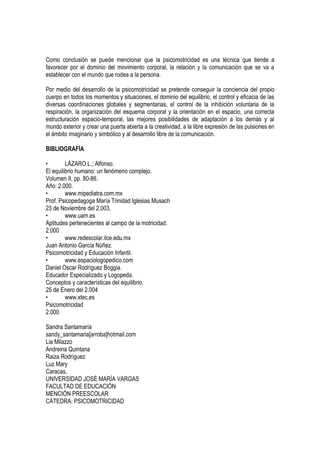 Como conclusión se puede mencionar que la psicomotricidad es una técnica que tiende a
favorecer por el dominio del movimiento corporal, la relación y la comunicación que se va a
establecer con el mundo que rodea a la persona.

Por medio del desarrollo de la psicomotricidad se pretende conseguir la conciencia del propio
cuerpo en todos los momentos y situaciones, el dominio del equilibrio, el control y eficacia de las
diversas coordinaciones globales y segmentarias, el control de la inhibición voluntaria de la
respiración, la organización del esquema corporal y la orientación en el espacio, una correcta
estructuración espacio-temporal, las mejores posibilidades de adaptación a los demás y al
mundo exterior y crear una puerta abierta a la creatividad, a la libre expresión de las pulsiones en
el ámbito imaginario y simbólico y al desarrollo libre de la comunicación.

BIBLIOGRAFÍA

•        LÁZARO L.; Alfonso.
El equilibrio humano: un fenómeno complejo.
Volumen II, pp. 80-86.
Año: 2.000.
•        www.mipediatra.com.mx
Prof. Psicopedagoga María Trinidad Iglesias Musach
23 de Noviembre del 2.003.
•        www.uam.es
Aptitudes pertenecientes al campo de la motricidad.
2.000
•        www.redescolar.ilce.edu.mx
Juan Antonio García Núñez.
Psicomotricidad y Educación Infantil.
•        www.espaciologopedico.com
Daniel Oscar Rodríguez Boggia.
Educador Especializado y Logopeda.
Conceptos y características del equilibrio.
25 de Enero del 2.004
•        www.xtec.es
Psicomotricidad
2.000

Sandra Santamaría
sandy_santamaria[arroba]hotmail.com
Lia Milazzo
Andreina Quintana
Raiza Rodríguez
Luz Mary
Caracas,
UNIVERSIDAD JOSÉ MARÍA VARGAS
FACULTAD DE EDUCACIÓN
MENCIÓN PREESCOLAR
CÁTEDRA: PSICOMOTRICIDAD
 