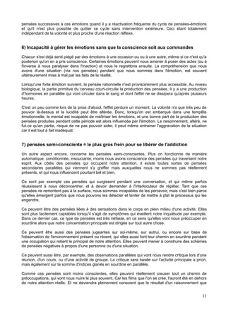 pensées successives à ces émotions quand il y a réactivation fréquente du cycle de pensées-émotions
et qu'il n'est plus possible de quitter ce cycle sans intervention extérieure. Ceci étant totalement
indépendant de la volonté et plus proche d'une réaction réflexe.
6) Incapacité à gérer les émotions sans que la conscience soit aux commandes
Chacun s'est déjà senti piégé par des émotions à une occasion ou ou à une autre, même si ce n'est qu'a
posteriori qu'on en a pris conscience. Certaines émotions peuvent nous amener à poser des actes (ou à
l'inverse à nous paralyser dans l'inaction) et nous le regrettons ensuite. La compréhension que nous
avons d'une situation (via nos pensées) pendant que nous sommes dans l'émotion, est souvent
ultérieurement mise à mal par les faits de la réalité.
Lorsqu'une forte émotion survient, la pensée rationnelle n'est provisoirement plus accessible. Au niveau
biologique, la partie primitive du cerveau court-circuite la production des pensées. Il y a une production
d'hormones en parallèle qui vont circuler dans le sang et dont l'effet ne se dissipera qu'après plusieurs
heures.
C'est un peu comme lors de la prise d'alcool, l'effet perdure un moment. La volonté n'a que très peu de
pouvoir là-dessus et la lucidité peut être altérée. Donc, lorsqu'on est embarqué dans une tempête
émotionnelle, le mental est incapable de maîtriser les émotions, et une bonne part de la production des
pensées produites pendant cette période est alors influencée par l'émotion. Le raisonnement, altéré, ne
fut-ce qu'en partie, risque de ne pas pouvoir aider, il peut même entrainer l'aggravation de la situation
car il est tout à fait inadéquat.
7) pensées semi-consciente = le plus gros frein pour se libérer de l'addiction
Un autre aspect encore, concerne les pensées semi-conscientes. Plus on fonctionne de manière
automatique, conditionnée, insouciante; moins nous avons conscience des pensées qui traversent notre
esprit. Aux côtés des pensées qui occupent notre attention, il existe toutes sortes de pensées
secondaires parallèles qui viennent s'y greffer mais auxquelles nous ne sommes pas réellement
présents, et qui nous influencent pourtant bel et bien.
Ce sont par exemple ces pensées qui surgissent pendant une conversation, et qui même parfois
réussissent à nous déconcentrer, et à devoir demander à l'interlocuteur de répéter. Tant que ces
pensées ne remontent pas à la surface, nous sommes incapables de les percevoir, mais c'est bien parce
qu'elles émergent parfois que nous pouvons les détecter et tenter de mettre à plat le processus qui les
engendre.
Ce peuvent être des pensées liées à des sensations dans le corps en plein milieu d'une activité. Elles
sont plus facilement captables lorsqu'il s'agit de symptômes qui éveillent notre inquiétude par exemple.
Dans ce dernier cas, ce type de pensées est très néfaste, en ce sens qu'elles vont nous préoccuper en
sourdine alors que notre concentration principale est dirigée sur tout autre chose.
Ce peuvent être aussi des pensées jugeantes sur soi-même, sur autrui, ou encore sur base de
l'observation de l'environnement présent ou récent, qui elles aussi font leur chemin en sourdine pendant
une occupation qui retient le principal de notre attention. Elles peuvent mener à construire des schèmes
de pensées négatives à propos d'une personne ou d'une situation.
Ce peuvent aussi être, par exemple, des observations parallèles qui vont nous rendre critique lors d'une
réunion, d'un cours, ou d'une activité de groupe. La critique sera basée sur l'activité principale a priori,
mais également sur la somme d'indices glanés en sourdine en parallèle.
Comme ces pensées sont moins conscientes, elles peuvent réellement creuser tout un chemin de
préoccupations, qui vont nous nuire le plus souvent. Car les films que l'on se crée, l'auront été en dehors
de notre attention réelle. Et ne deviendra pleinement conscient que le résultat d'un raisonnement que
11
 