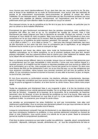 nous n'aurons pas mené intentionnellement. Et qui, dans bien des cas, nous pourrira la vie. De plus,
avec le temps et les répétitions de ce mode de fonctionnement, nous aurons créé des habitudes de
pensée et de raisonnement inconscientes (semi-conscientes en général) et creusé des sillons
indélébiles. Et ces habitudes seront stimulées, conditionnées par des circonstances similaires que nous
ne sommes plus capables de détecter consciemment, car l'automatisme aura fait tout le travail
préliminaire avant que notre attention réelle ne soit portée sur ce qu'il en advient.
Plus marquant encore, le cas du symptôme et du film lié à la peur de la maladie, en particulier pour le
peur du cancer ou de la maladie d'Alzheimer.
Énormément de gens fonctionnent normalement dans les pensées conscientes, mais souffrent d'un
symptôme très diffus, qui vient et qui va. Ce symptôme les inquiète par moment, mais il n'est
franchement pas assez prégnant pour faire la démarche de consulter. Pourtant par moment, il se fait
remarquer et nous distrait de notre occupation. Mais nous évacuons vite fait l'inquiétude et nous nous
concentrons sur ce qui nous retient sur le moment. Mais les pensées d'inquiétude, souvent liées à une
maladie grave ou un problème de santé important, persistent. Par exemple : « j'ai mal à l'estomac » ...
« et si c'était un ulcère ? » « et si c'était un cancer ? » ... idem pour des crampes intestinales, des maux
de tête récurrents ou tout autre mal dont nous ne connaissons pas la signification, et qui atteignent
forcément tout le monde un jour ou l'autre en avançant en âge.
Ces pensées-là vont tracer des sillons dans notre mode de fonctionnement. Non seulement leur
répétition automatique, sur le même symptôme, ou sur le prochain quelques mois plus tard, devient
presque inéluctable, mais leur présence-même trace le chemin pour créer réellement la maladie, alors
qu'au départ elle est inexistante. Nous créons encore une fois notre propre réalité.
Dans un domaine encore différent, dans la vie sociale, lorsque nous en voulons à des personnes pour
un comportement que l'on juge inacceptable à notre encontre, il arrive que nous restions bloqué à y
repenser souvent, et à imaginer tous les moyens ou réponses possibles que nous aurions pu utiliser lors
de la confrontation qui a eu lieu, mais auxquels nous n'avons pas pensé sur le moment. Ou alors nous
nous faisons des films sur les événements à venir, sur ce qui nous fait peur, ou sur des vengeances que
nous aimerions concrétiser, même lorsque nous sommes conscient qu'il est hors de question de les
utiliser. Et nos ruminations tournent et tournent et tournent, et avec elles le tourment, la peur, la hargne,
ou tout à la fois, c'est selon.
Et, lors d'une rencontre ou confrontation suivante, nos réactions, attitudes, comportements, réponses,
seront à l'image des ruminations que nous aurons nourries, bien plus qu'en réponse à la situation réelle;
ce qui ne pourra qu'aggraver la situation, et la faire tourner au cercle vicieux. Nous créons notre propre
réalité.
Toutes les assuétudes sont directement liées à une incapacité à gérer, à la fois les émotions et les
pensées, en l'absence d'une volonté pleinement éveillée. Car on se dirige vers le comportement addictif
par fuite de l'émotion : incapacité de la traverser, de la reconnaître, de la comprendre, de l'exprimer
sainement, donc de l'évacuer, et donc de résoudre les problèmes qui sont à sa source. Mais aussi car
les pensées la concernant fonctionnent en roue libre et qu'il n'y a pas capacité d'utiliser une volonté
supérieure à elles : la conscience, pour enrayer le cercle vicieux.
Les pensées qui accompagnent les actes d'addiction ne sont pas inconscientes, mais elles sont
relativement superficielles, nous ne sommes pas pleinement présent à ce que nous sommes en train de
faire, et c'est la raison-même pour laquelle nous le faisons.
Lorsque le comportement compulsif n'est pas lié directement à une dépendance physique importante et
que nous connaissons l'existence du problème, si nous sommes pleinement conscient au moment de
poser un acte d'addiction, nous aurons accès à la volonté de ne pas le poser. Seule la conscience
permet de modifier le comportement durablement.
C'est donc la pleine conscience qui peut aider à quitter nos addictions : cigarette, alcool, comportements
compulsifs : dépressifs, colériques, sexuels, alimentaires etc. ; et tous les comportements de fuite en
12
 