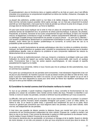 avant.
Et paradoxalement, plus on fonctionne dans un registre addictif ou de fuite en avant, plus il est difficile
d'accéder à la conscience; le comportement empêchant lui-même de s'arrêter, d'observer, d'accepter, de
traverser et de lâcher prise.
La plupart des addictions, qu'elles soient ou non liées à de réelles drogues, fonctionnent de la sorte.
Cela rend les rechutes toujours possible même après sevrage, car ce n'est pas uniquement le produit
assimilé qui rend dépendant, c'est aussi tout le mode de pensée qui entoure la prise de la drogue, et son
ancrage dans le mental profondément, qui force la répétition.
On peut sans doute aussi expliquer de la sorte la mise en place de comportements tels que les TOC,
certaines formes de harcèlement brut, le syndrome de stress post-traumatique, la jalousie, les phobies,
l'impulsivité, la boulimie, l'anorexie et tout autre comportement de type névrotique; et dans une moindre
mesure, le bégaiement, la tendance à rougir, la timidité, certains comportements défensifs ou agressifs. .
La pathologie s'installe lorsque l'automatisme de pensée va jusqu'à prévoir - au point de s'y attendre –
une situation problématique déclenchant un comportement automatique lui aussi, pour faire face à cette
situation, avant même que la situation problématique ne survienne, et surtout dans les cas où la
probabilité qu'elle survienne est infime.
La pensée, ou plutôt l'automatisme de pensée pathologique crée donc lui-même le problème (émotion,
manque), de façon préventive en quelque sorte, induisant le comportement de réponse que la situation
problématique appelle, mais en absence du problème et sans comprendre réellement les raisons du
déclenchement de ce comportement.
Et ce qui renforce ce dysfonctionnement, c'est que, lorsqu'on a tendance à privilégier coûte que coûte
l'utilisation du mental par rapport aux autres facettes de notre personnalité, cela nourrit, en quelque
sorte, l'inconscience face à tous les autres aspects psychologiques, et cela aveugle et opacifie
passablement le regard sur la réalité.
Nous sommes tous concernés, même si nous n'avons pas mis en pratique de tels automatismes, nous
en sommes tous capables.
Pour parer aux conséquences de ces pensées semi-conscientes, il est nécessaire d'apprendre à les voir
de plus en plus finement, de manière à pouvoir ne pas se laisser envahir par elles en toile de fond, mais
aussi à pouvoir immédiatement les traiter à la source. Ce qui importe c'est de repérer ce qui en est à
l'origine afin d'en faire disparaître la cause pour ainsi tenter de freiner leur répétition automatique une
fois que le sens qui les habitait a été balayé.
8) Considérer le mental comme chef d'orchestre renforce le mental
Vu tout ce qui précède, il paraît impérieux d'apprendre à mieux connaître le fonctionnement de nos
pensées et à cesser de considérer notre mental comme maître des lieux. Persister à s'identifier à son
mental, à croire en toutes nos pensées, consiste à renforcer tous les problèmes qu'il nous occasionne.
La difficulté, c'est que le mental, pour un humain, c'est un peu comme l'eau pour un poisson. Le poisson
(s'il raisonnait comme l'humain) serait incapable d'imaginer qu'il puisse y avoir un milieu aérien, ou
même le vide. Si on devait lui parler d'eau, il ignorerait tout simplement de quoi on lui parle. Nous
n'avons en général pas conscience que nous baignons dans nos pensées, et que notre volonté, notre
vrai moi, est indépendant de ces pensées.
Il n'est donc pas possible de désirer prendre la distance d'avec son mental tant qu'on n'a pas pris
conscience de son fonctionnement indépendant de notre volonté. Proposer de « quitter le mental » est
dans ce cas un pur leurre. C'est comme de demander à quelqu'un d'être spontané ou de stresser moins,
c'est le meilleur moyen d'obtenir l'inverse de ce qui est recherché.
Car lorsqu'on demande plus de spontanéité, on provoque un blocage et de la rigidité. Quand on décide
de moins stresser, on se crée une pression en plus qui nous emprisonne encore plus dans le stress. Et
13
 