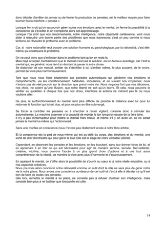 donc décider d'arrêter de penser ou de freiner la production de pensées, est le meilleur moyen pour faire
tourner fou la machine « pensée ».
Lorsque l'on croit qu'on va pouvoir gérer toutes nos émotions avec le mental, on ferme la possibilité à la
conscience de s'éveiller et on s'empêche alors cet apprentissage.
Lorsque l'on croit que nos raisonnements, notre intelligence, notre objectivité cartésienne, vont nous
aider à résoudre une bonne partie des problèmes que nous traversons; c'est un peu comme si nous
tentions de résoudre le problème avec le problème.
Car, si notre rationalité veut trouver une solution humaine ou psychologique, par la rationalité, c'est elle-
même qui constituera le problème.
On ne peut donc que s'enfoncer dans le problème tant qu'on en reste là.
Mais déjà accepter mentalement que le mental n'est pas la solution, est un fameux avantage, car c'est le
mental qui, en général, nous rend si résistant à passer à autre chose.
Se distancier de son mental, arrêter de s'identifier à lui, s'arrêter même, le plus souvent, de le croire,
permet de vivre plus harmonieusement.
Tant que nous nous fions totalement aux pensées automatiques qui génèrent nos émotions et
comportements, via les conditionnement, habitudes, impulsions, et en suivant nos croyances; nous
n'avons pas de réel pouvoir sur la direction que prend notre vie. Nous risquons fort que nos décisions,
nos choix, ne soient qu'une illusion, que notre liberté ne soit qu'un leurre. Et cela, nous pouvons le
vérifier au quotidien à chaque fois que nos choix, intentions et actions ne mènent pas là où nous
voulions aller.
De plus, le surfonctionnement du mental rend plus difficile de prendre la distance avec lui pour lui
redonner la fonction qui lui est due, et pour ne plus en être submergé,
Se forcer à contrôler les pensées ou à chercher à rester vigilant, consiste donc à stimuler les
automatismes. La machine à penser a la capacité de monter le ton lorsqu'on essaie de la faire taire.
Il n'y a pas d'interrupteur pour mettre le mental hors circuit, et même s'il y en avait un, ce ne serait
jamais le mental lui-même qui l'actionnerait.
Sans une montée en conscience nous n'avons pas réellement accès à notre libre arbitre,
Et la conscience est la part de nous-même qui est au-delà du corps, des émotions et du mental; une
sorte de chef d'orchestre qui peut gérer le tout. Elle est le siège de notre véritable volonté.
Cependant, en observant les pensées et les émotions, en les écoutant, sans leur donner force de loi, et
en apprenant à en tirer ce qui est nécessaire pour agir de manière sereine, sensée, bienveillante,
créative, intuitive; nous ouvrons l'accès à un plus grand choix d'options et à une tout autre
compréhension de la réalité, de manière à vivre avec plus d'harmonie et d'épanouissement.
En apaisant le mental, on s'offre alors la possibilité de s'ouvrir au cœur et à notre réelle empathie, ou à
nos capacités créatives.
Nous pouvons alors concevoir notre rationalité comme un outil dont le rôle ne sera plus de gérer notre
vie à notre place. Nous avons une conscience au-dessus de cet outil et c'est à elle à décider ce qu'il est
bon de faire de toutes ces pensées.
Dès lors, remettre le mental à sa place, ne consiste pas à refuser d'utiliser son intelligence, mais
consiste bien plus à ne l'utiliser que lorsqu'elle est utile.
14
 