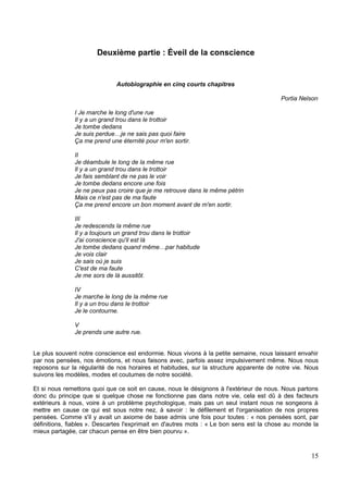 Deuxième partie : Éveil de la conscience
Autobiographie en cinq courts chapitres
Portia Nelson
I Je marche le long d'une rue
Il y a un grand trou dans le trottoir
Je tombe dedans
Je suis perdue…je ne sais pas quoi faire
Ça me prend une éternité pour m'en sortir.
II
Je déambule le long de la même rue
Il y a un grand trou dans le trottoir
Je fais semblant de ne pas le voir
Je tombe dedans encore une fois
Je ne peux pas croire que je me retrouve dans le même pétrin
Mais ce n'est pas de ma faute
Ça me prend encore un bon moment avant de m'en sortir.
III
Je redescends la même rue
Il y a toujours un grand trou dans le trottoir
J'ai conscience qu'il est là
Je tombe dedans quand même…par habitude
Je vois clair
Je sais où je suis
C'est de ma faute
Je me sors de là aussitôt.
IV
Je marche le long de la même rue
Il y a un trou dans le trottoir
Je le contourne.
V
Je prends une autre rue.
Le plus souvent notre conscience est endormie. Nous vivons à la petite semaine, nous laissant envahir
par nos pensées, nos émotions, et nous faisons avec, parfois assez impulsivement même. Nous nous
reposons sur la régularité de nos horaires et habitudes, sur la structure apparente de notre vie. Nous
suivons les modèles, modes et coutumes de notre société.
Et si nous remettons quoi que ce soit en cause, nous le désignons à l'extérieur de nous. Nous partons
donc du principe que si quelque chose ne fonctionne pas dans notre vie, cela est dû à des facteurs
extérieurs à nous, voire à un problème psychologique, mais pas un seul instant nous ne songeons à
mettre en cause ce qui est sous notre nez, à savoir : le défilement et l'organisation de nos propres
pensées. Comme s'il y avait un axiome de base admis une fois pour toutes : « nos pensées sont, par
définitions, fiables ». Descartes l'exprimait en d'autres mots : « Le bon sens est la chose au monde la
mieux partagée, car chacun pense en être bien pourvu ».
15
 