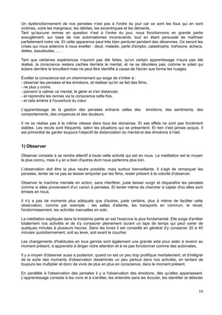 Un dysfonctionnement de nos pensées n'est pas à l'ordre du jour car ce sont les fous qui en sont
victimes, voire les marginaux, les débiles, les excentriques et les déments.
Tant qu'aucune remise en question n'est à l'ordre du jour, nous fonctionnons en grande partie
aveuglément, sur base de nos automatismes inconscients, tout en étant persuadé de maîtriser
parfaitement notre vie. Et cette apparence peut très bien perdurer pendant des décennies. Ce seront les
crises qui nous aiderons à nous éveiller : deuil, maladie, perte d'emploi, catastrophe, trahisons, échecs,
dettes, assuétudes, ... .
Tant que certaines expériences n'auront pas été faites, qu'un certain apprentissage n'aura pas été
réalisé, la conscience restera cachée derrière le mental, et ne se dévoilera pas; comme le soleil qui
éclaire derrière le brouillard mais ne peut être identifié à cause de l'écran que forme les nuages.
Éveiller la conscience est un cheminement qui exige de s'initier à :
- observer les pensées et les émotions, et réaliser qu'on se fait des films,
- ne plus y croire,
- parvenir à calmer ce mental, le gérer et s'en distancier,
- et reprendre les rennes via la conscience cette fois.
- et cela amène à l'ouverture du cœur
L'apprentissage de la gestion des pensées entraine celles des émotions, des sentiments, des
comportements, des croyances et des douleurs.
Il ne se réalise pas à la même vitesse dans tous les domaines. Et ses effets ne sont pas forcément
stables. Les reculs sont fréquents, selon les situations qui se présentent. Et rien n'est jamais acquis. Il
est primordial de garder toujours l'objectif de distanciation du mental et des émotions à l'œil.
1) Observer
Observer consiste à se rendre attentif à toute cette activité qui est en nous. La méditation est le moyen
le plus connu, mais il y en a bien d'autres dont nous parlerons plus loin.
L'observation doit être la plus neutre possible, mais surtout bienveillante. Il s'agit de remarquer les
pensées, tenter de ne pas se laisser emporter par les films, rester présent à la volonté d'observer.
Observer la machine mentale en action, sans interférer, juste laisser surgir et disparaître les pensées
comme si elles provenaient d'un canon à pensées. Et tenter même de chercher à capter d'où elles sont
émises en nous.
Il n'y a pas de moments plus adéquats que d'autres, juste certains, plus à même de faciliter cette
observation, comme par exemple : les salles d'attente, les transports en commun, le réveil,
l'endormissement, les activités manuelles en solo.
La méditation expliquée dans la troisième partie en est l'exercice le plus fondamental. Elle exige d'arrêter
totalement nos activités et de s'y consacrer pleinement durant un laps de temps qui peut varier de
quelques minutes à plusieurs heures. Dans les livres il est conseillé en général d'y consacrer 20 à 40
minutes quotidiennement, soit au lever, soit avant le coucher.
Les changements d'habitudes en tous genres sont également une grande aide pour aider à revenir au
moment présent, à apprendre à diriger notre attention et à ne pas fonctionner comme des automates.
Il y a moyen d'observer aussi a posteriori, quand on est un peu trop prolifique mentalement, et d'intégrer
de la sorte des moments d'observation disséminés un peu partout dans nos activités, en tentant de
toujours les multiplier et donc de vivre de plus en plus en conscience, dans le moment présent.
En parallèle à l'observation des pensées il y a l'observation des émotions, dès qu'elles apparaissent.
L'apprentissage consiste à les vivre et à s'arrêter, les entendre sans les écouter, les identifier et détecter
16
 