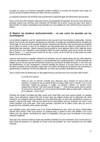 la partie du corps ou la fonction corporelle qu'elles modifient, et ensuite les traverser sans réagir. Et
surtout ne pas se laisser entrainer par elles vers les ruminations.
La capacité à observer les émotions aide grandement à l'apprentissage de l'observation des pensées.
Nous vivons tous des émotions, elles sont toutes accompagnées de pensées. Et ce que nous dictent les
pensées quand nous sommes sous l'emprise de l'émotion est le point crucial qui peut nous aider à
déconnecter ce moteur automatique des pensées qui nous piègent et nous mènent le plus souvent en
bateau.
2) Repérer les émotions dysfonctionnelles – ne pas croire les pensées qui les
accompagnent
Les émotions négatives que l'on expérimente le plus souvent sont les émotions irrationnelles. Comme
quand nous vivons une situation d'angoisse par exemple, et qu'elle est considérée comme anodine par
l'entourage. Si nous sommes capable de devenir conscient que l'émotion (que ce soit dans les registres
de la colère, la honte, la peur ou la tristesse) est disproportionnée par rapport à l'événement qui l'a
déclenchée (par exemple : devenir agressif quand quelqu'un nous dépasse dans la file, déprimer parce
qu'un rhume ou une indigestion nous empêche d'être de sortie, paniquer parce qu'un proche ne rentre
pas à l'heure, .....); nous pouvons choisir de ne pas y croire, et de ce fait de ne pas poser les actes
qu'elle nous dicte de poser.
Lorsque nous devenons capable d'observer les émotions qui sont déclenchées par des faits présents,
mais qui ressurgissent en fait du passé ou ont été apprises par conditionnement; il devient possible de
réaliser que ce ne sont pas les événements actuels qui provoquent de telles émotions; il n'en sont que
les déclencheurs. Et par conséquent, il devient possible de parvenir à ne pas croire en ce que ces
émotions suscitent comme pensées. Cela mène à se libérer de blessures du passé et de commencer à
appréhender la réalité de manière fort différente, en créant de nouvelles habitudes de pensée.
Voici un petit conte qui illustre bien un des pièges les plus courants que nous concocte notre mental :
La corde et le serpent
"Dans la nuit, un homme s’éveille pour découvrir qu’un serpent se trouve dans sa
chambre. La présence de ce reptile le fige sur place. Mais pour le mental, il en va tout
autrement: frappé de panique, il s’agite, se démène, s’affole. Le serpent va-t-il
s’approcher et bondir ? Ne vient-il pas de bouger ? ... Plus le temps passe, plus le mental
de cet homme s’échauffe. La nuit lui paraît interminable. Mais au petit matin, il découvre
qu’il s’agissait... d’une corde."
Combien de cordes n'ont-elles pas déjà croisé notre route! Bien que nous soyons avertis, en quelque
sorte, nous retombons chaque fois bel et bien dans les pièges tendus par la pénombre de notre
confusion. Et malappris celui qui tentera de nous démontrer que ce que nous considérons comme un
serpent, n'est qu'une corde. Tant que la lumière du jour fera défaut, nous ne voudrons rien croire. Il est
même possible, qu'à notre peur, voire notre panique, s'ajoutera de la colère contre celui qui aura le
toupet de venir contredire notre version des faits.
Les véritables peurs sont plutôt rares et ne durent généralement pas, mais nos peurs irrationnelles
pavent notre chemin. Elles nous forcent, en quelque sorte, à perdre le sens des réalités. Il en va de
même pour les colères, sentiments de honte ou culpabilité; ainsi que pour la tristesse et les autres
émotions négatives.
Tant que nous croirons mordicus toutes les pensées morbides qui nous traversent, nous vivrons dans un
enfer tapis de serpents. La capacité à ne pas croire les pensées qui nous traversent est une réelle
richesse.
17
 