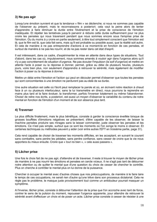 3) Ne pas agir
Lorsqu'une émotion survient et que la tendance « film » se déclenche; si nous ne sommes pas capable
de l'observer au présent, mais le reconnaissons a posteriori; cela vaut la peine alors de tenter
d'apprendre à faire diminuer la durée entre l'événement et la prise de conscience de l'émotion
inadéquate. Et répéter les tentatives jusqu'à parvenir à réduire cette durée suffisamment pour ne plus
croire les pensées qui nous traversent pendant que nous sommes encore sous l'emprise prise de
l'émotion. Ou du moins à y croire en partie seulement, à être tout simplement conscient que l'émotion est
là, que le film est là, que cela fait sens, mais qu'il est probable ou possible aussi, que la réalité soit autre.
Et cela de manière à ne pas entreprendre d'actions à ce moment-là en fonction de ces pensées, et
surtout de manière à ne pas les nourrir, et de ne pas rester dans cet état d'esprit.
Il est intéressant, dans ce cadre, d'expérimenter la mise en attente dans deux types de situations. Tout
d'abord, dans les cas où, impulsivement, nous sommes amenés à vouloir agir dans l'urgence alors qu'il
n'y a pas concrètement de situation d'urgence. Ne pas écouter l'impulsion (la soif d'urgence) et mettre en
attente l'acte à poser ou la réponse à donner, permet, grâce au délai de plusieurs heures, plusieurs
jours, voire bien plus, non seulement d'apprendre à retrouver la sérénité, mais également de modifier
l'action à poser ou la réponse à donner.
Mettre un délai entre l'émotion et l'action qui peut en découler permet d'observer que toutes les pensées
qui sont concomitantes à une émotion ne perdurent pas au-delà de sa durée.
Une autre situation est celle où l'écrit peut remplacer la parole et où, en écrivant notre réaction à chaud
face à un ou plusieurs interlocuteur, sans la lui transmettre en direct, nous pourrons la reprendre en
mains plus tard et la faire évoluer, la transformer, parfois l'inverser totalement ou même l'abandonner.
Choisir de relire nos écrits, a posteriori, est aussi un moyen d'observer la variabilité du contenu de notre
mental en fonction de l'émotion d'un moment et de son absence plus tard.
4) Traverser
Le plus difficile finalement, mais le plus bénéfique, consiste à garder la conscience éveillée lorsque de
grosses bouffées d'émotions négatives se présentent; d'être capable de les observer, de laisser la
machine pensées produire ses mirages sans la laisser commander, juste observer les pensées et les
émotions. Ce n'est pas simple, surtout que ce sont les moments où l'on songe le moins à observer. Et
certaines techniques ou méthodes peuvent y aider (voir entre autres l'EFT en troisième partie, page 31).
Cela rend capable de choisir de traverser les moments difficiles, en les acceptant, en suivant le courant
sans combattre, sans perdre les pédales, sans perdre confiance, sans cesser de croire que la vie nous
apportera du mieux ensuite. Croire que « tout ira bien », « cela aussi passera ».
5) Lâcher prise
Une fois le choix fait de ne pas agir, d'attendre et de traverser, il reste à trouver le moyen de lâcher prise
de manière à ne pas nourrir les émotions et pensées en cercle vicieux. Il ne s'agit pas tant de détourner
notre attention ou de quitter le mental que d'une question du choix de cesser de chercher le contrôle.
Plus on cherche à contrôler le mental plus on lui donne de la puissance.
Chercher à occuper le mental avec d'autres choses que nos préoccupations, de manière à le faire taire
le temps de ces occupations, ne serait rien d'autre qu'une trêve dans son processus dictatorial. Cela ne
règle pas le problème, le masque juste provisoirement tout comme un antidouleur pourrait masquer un
symptôme.
A l'inverse, lâcher prise, consiste à détourner l'attention de la prise que l'on accroche avec tant de force,
contrer le sens de la pulsion du moment, repousser l'urgence apparente, pour attendre de retrouver la
sérénité avant d'effectuer un choix et de poser un acte. Lâcher prise consiste à cesser de résister à une
18
 