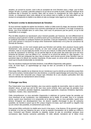 situation, en suivant le courant, c'est à dire en acceptant de vivre l'émotion sans y réagir pour la faire
baisser. Ni fuite, ni combat, juste être présent à ce qui est en en porter le poids. Cela peut impliquer de la
souffrance liée à l'émotion du moment. Mais cela va induire un changement de notre regard sur le
monde, un changement dans notre attitude et nos actions dans la réalité, et c'est cela-même qui fait
évoluer et correspondre la réalité à nos désirs et cela va changer notre regard sur le monde.
6) Parvenir à éviter le déclenchement de l'émotion
Si nous sommes capable de repérer les émotions, mettre un délai avant d'y réagir, les traverser et lâcher
prise, nous savons déjà que lorsque nous sommes submergé par nos émotions, il ne s'agit, la plupart du
temps, que d'une tempête dans un verre d'eau, dont nous ne percevons pas les parois; ce qui la fait
ressembler à un ouragan.
Plus de telles situations se reproduisent, plus il devient possible, par l'exercice, de vivre différemment le
processus jusqu'à parvenir à éviter ce schéma avant qu'il ne s'enclenche. Il s'agit de s'en rendre compte
en quelques secondes ou quelques fractions de secondes. C'est par l'expérience, à force de répétitions,
qu'on peut parvenir à raccourcir le temps entre l'événement déclencheur et la prise de conscience de
l'arrivée de l'émotion.
Les premières fois, on s'en rend compte après que l'émotion soit calmée, donc plusieurs heures après
l'événement, voire plusieurs jours. Ensuite, on s'en rend compte pendant qu'on est sous l'effet de
l'émotion, mais on ne peut déjà plus l'éviter. Et au fur et à mesure, le délai entre le début de l'émotion, et
la prise de conscience va diminuer. Ce qui permet déjà de ne pas poser des actes tant qu'on est sous
l'emprise de l'émotion, pour les différer à un moment où on pourra les décider à « tête reposée ». Un
beau jour on finit par juxtaposer les deux dans le temps, sans encore pouvoir éviter l'émotion mais en
parvenant déjà à la réduire de manière importante. Et plus avant, on arrive enfin à réaliser la situation
avant que la boucle émotionnelle ne s'enclenche.
Pour les situations impliquant de fortes émotions, il est difficile d'apprendre cette gestion.
C'est, de toute façon, un apprentissage qui exige de bien se connaître et de bien comprendre le
processus.
Cela exige d'être capable de se distancier de son mental pour que la volonté qui est derrière puisse faire
fi de tout le contenu mental présent lors des émotions. Le premier apprentissage est le plus long, le plus
lent, et il devra être renouvelé pour chaque type d'émotion lié à une situation particulière dont des
versions dérivées se représenteront dans le temps.
7) Changer nos films
Plus l'observation nous devient familière, plus nous serons capable de reconnaître, dans le cadre d'une
situation vécue, et quel que soit le film que nous avons entamé, dans quel type de pensées nous
naviguons : ruminations, pensées négatives, supputations, jugements, croyances, limitations, figements,
inspiration, intuition, rêve, raisonnement, ....
Cette compréhension va nous permettre d'apprendre à relativiser et nuancer toutes les pensées qui
nous traversent et par conséquent, nos interprétations de la réalité. Et au-delà, face à un contexte
donné, quand nous cherchons à le comprendre et le résoudre; cela va nous permettre, quand nous
tentons d'imaginer son développement futur, de devenir capable d'envisager le plus de scénarios
possibles, de manière à savoir que le film unique imaginé à la base, (qu'il soit positif ou négatif) n'est
qu'une version des possibles, et certainement pas la seule.
Cela permet d'être confronté à la réalité sans nourrir ni les peurs, ni les illusions. Et de parvenir à garder
la sérénité, à la fois par l'absence de peur, et par la capacité d'acceptation de la réalité qui s'offrira à
nous. Conscient que l'illusion redoutée ou espérée, puisse ne pas se concrétiser (puisque nous
connaissons déjà d'autres scénarios potentiels). Et cette attitude mentale-là est le début d'une
19
 