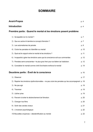 SOMMAIRE
Avant-Propos p. 4
Introduction p. 4
Première partie : Quand le mental et les émotions posent problème
1) Qu'appelle-t-on le mental ? p. 7
2) Que se cache-t-il derrière le concept d'émotion ? p. 7
3) Les automatismes de pensée p. 8
4) Croire les pensées et s'identifier au mental p. 10
5) Quel est le rapport entre le mental et les émotions ? p. 11
6) Incapacité à gérer les émotions sans que la conscience soit aux commandes p. 12
7) Pensées semi-conscientes = le plus gros frein pour se libérer de l'addiction p. 12
8) Considérer le mental comme chef d'orchestre renforce le mental p. 14
Deuxième partie : Éveil de la conscience p. 16
1) Observer p. 17
2) Repérer les émotions dysfonctionnelles – ne pas croire les pensées qui les accompagnent p. 18
3) Ne pas agir p. 19
4) Traverser p. 19
5) Lâcher prise p. 19
6) Parvenir à éviter le déclenchement de l'émotion p. 20
7) Changer nos films p. 20
8) Sortir des cercles vicieux p. 21
9) L'inversion psychologique p. 22
10) Nouvelles croyances – désidentification au mental p. 22
2
 
