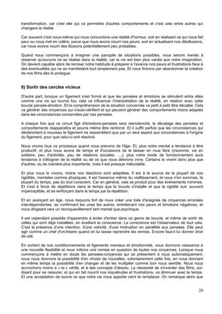 transformation, car c'est elle qui va permettre d'autres comportements et c'est cela entre autres qui
changera la réalité.
Car souvent c'est nous-même qui nous concoctons une réalité d'horreur, soit en réalisant ce qui nous fait
peur ou nous met en colère, parce que nous avons nourri nos peurs, soit en actualisant nos désillusions,
car nous avions nourri des illusions potentiellement peu probables.
Quand nous commençons à imaginer une panoplie de situations possibles, nous serons menés à
observer qu'aucune ne se réalise dans la réalité, car la vie est bien plus variée que notre imagination.
On devient capable alors de remiser notre habitude à préparer à l'avance nos peurs et frustrations face à
des éventualités qui ne se manifestent tout simplement pas. Et nous finirons par abandonner la création
de nos films dès le prologue.
8) Sortir des cercles vicieux
D'autre part, lorsque un figement s'est formé et que les pensées et émotions se stimulent entre elles
comme une vis qui tourne fou; cela va influencer l'interprétation de la réalité, en relation avec cette
boucle pensée-émotion. Et la compréhension de la situation concernée va petit à petit être décalée. Cela
va générer des croyances qui s'auto-vérifient et qui peuvent générer des comportements moins adaptés
dans les circonstances concernées par ces pensées.
A chaque fois que ce circuit figé d'émotions-pensées sera réenclenché, le décalage des pensées et
comportements réapparaîtra et pourra même être renforcé. Et il suffit parfois que les circonstances qui
déclenchent à nouveau le figement ne ressemblent que par un seul aspect aux circonstances à l'origine
du figement, pour que celui-ci soit réactivé.
Nous vivons tous ce processus quand nous prenons de l'âge. Et, plus notre mental a tendance à être
productif, et plus nous avons de temps et d'occasions de le laisser en roue libre (insomnie, vie en
solitaire, peu d'activités, peu de relations sociales, ....); plus notre mode de fonctionnement aura
tendance à s'éloigner de la réalité ou de ce que nous désirons vivre. Certains le vivent donc plus que
d'autres, ou de manière plus importante, mais il est presque inéluctable.
Et plus nous le vivons, moins nos réactions sont adaptées. Il est à la source de la plupart de nos
rigidités, mentales comme physiques. Il est l'essence même du vieillissement, et nous n'en sommes, la
plupart du temps, pas du tout conscient. Car en général, cela se produit pour des événements minimes.
Et c'est à force de répétitions dans le temps que la boucle s'installe et que la rigidité suit, souvent
imperceptible, et se renforçant dans le temps par la répétition.
Et en avançant en âge, nous risquons fort de nous créer une toile d'araignée de croyances erronées
interdépendantes, se confirmant les unes les autres, entretenant nos peurs et émotions négatives, et
nous dirigeant vers un recroquevillement tant mental que psychique.
Il est cependant possible d'apprendre à éviter d'entrer dans ce genre de boucle, et même de sortir de
celles qui sont déjà installées, en éveillant la conscience. La conscience est l'observateur de tout cela.
C'est la présence d'une intention, d'une volonté, d'une motivation en parallèle aux pensées. Elle peut
agir comme un chef d'orchestre quand on lui laisse reprendre les rennes. Encore faut-il lui donner droit
de cité.
En sortant de nos conditionnements et figements mentaux et émotionnels, nous donnons naissance à
une nouvelle flexibilité et nous initions une remise en question de toutes nos croyances. Lorsque nous
commençons à mettre en doute les pensées-croyances qui se présentent à nous automatiquement,
nous nous donnons la possibilité d'en choisir de nouvelles, volontairement cette fois, en nous donnant
en même temps la possibilité d'en changer et de les multiplier comme bon nous semble. Nous nous
accrochons moins à « la » vérité, et à des concepts d'absolu. La nécessité de s'inventer des films, soi-
disant pour se rassurer, et qui en fait nourrit nos inquiétudes et frustrations, va diminuer avec le temps.
Et une acceptation de suivre ce que notre vie nous apporte vient la remplacer. On remarque alors que
20
 