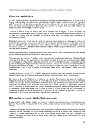 les bonnes surprises remplacent plus souvent les mauvaises qu'on aurait pu s'inventer.
9) Inversion psychologique
Un autre obstacle qu'il est nécessaire de dépasser c'est l'inversion psychologique ou la tendance à la
pensée négative. Elle est extrêmement répandue et s'installe d'autant plus facilement avec l'âge, tant
qu'il n'y a pas éveil de conscience. Aborder les événements de notre vie avec un regard positif est de
moins en moins naturel avec le vieillissement. Cependant il y a moyen d'atténuer cette tendance au
négativisme en y travaillant pour favoriser l'éveil.
L'obstacle à franchir n'est pas mince. Plus nous sommes dans le négatif, et plus ces modes de
fonctionnement sont installés depuis longtemps; plus le travail à inverser la tendance parait énorme. Car
ce sont par millions que les pensées ont traversé notre esprit et creusé des boulevards de
fonctionnement négatif.
Cependant, comme le travail pour en sortir ne consiste pas à détruire ces boulevards mais à en
construire de nouveaux; cela pourrait s'avérer moins exigeant. Car les anciens boulevards, une fois
devenus obsolètes vont se désintégrer d'eux-mêmes, la biologie du cerveau permettant que les
connexions nerveuses se défassent lorsqu'elles ne sont plus utilisées et quand de nouvelles connexions
sont venues les remplacer.
Il existe plusieurs moyens de freiner l'inversion psychologique en créant des automatismes de pensée
positive telle que la gratitude, l'empathie, la générosité, etc.
Plus les empreintes positives s'installent, moins les automatismes négatifs ont de force. Mais la difficulté
réside dans le fait que les automatismes se mettent en route à un niveau inconscient avant d'être
observables par la partie attentive de notre mental; ce qui rend leur disparition assez improbable. Et, dès
que l'on lâche légèrement prise dans les attitudes positives – lorsque l'on traverse un événement difficile
à vivre en général (deuil, maladie, ....), les vieux automatismes négatifs sont prêts à reprendre du service
immédiatement. C'est là que le travail de méditation, entre autres, au quotidien, prend toute son
importante.
D'autres techniques comme l'EFT, L'EMDR, le carnet de gratitude ou encore certaines lectures peuvent
également aider. (voir en troisième partie page 31)Toutes vont nous aider à aller « vers le cœur ».
Car, outre la présence, l'attention, la vigilance, la volonté, l'observation, qui peuvent fonctionner
indépendamment du mental; nous avons la possibilité aussi de faire travailler d'autres parts de notre être
comme l'intuition qui devient perceptible quand le brouhaha des émotions et pensées s'est tu. Mais la
part la plus importante qui va apparaître c'est notre cœur : notre capacité à la générosité, à l'écoute
vraie, à l'empathie, à la compassion, etc. Quand les émotions négatives se font moins présentes, quand
la conscience s'éveille, elle laisse toute sa place au cœur Et lorsque le cœur est aux commandes, on
découvre une réalité emplie de compréhension, de solutions, d'acceptation, de flexibilité, d'indulgence,
de sérénité, et de bonheur, quelques soient les difficultés à surmonter.
10) Nouvelles croyances – désidentification au mental
En apprenant à mettre de plus en plus nos pensées en doute, nous nous rendons service et nous nous
donnons l'opportunité non seulement de les vérifier, mais aussi de choisir celles que nous voulons
adopter.
La capacité à changer les croyances mène alors à relativiser tout notre système de croyances, à perdre
beaucoup de nos certitudes, et à fonctionner nettement plus dans le registre des convictions. Nos
croyances nouvelles ressemblent dès lors plus à des formes d'hypothèses que nous choisissons de
soutenir, plutôt qu'à des faits avérés, ou à des vérités indéboulonnables. Nous nous ouvrons alors à de
nouveaux possibles.
21
 