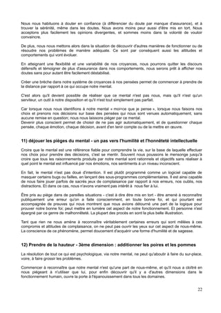 Nous nous habituons à douter en confiance (à différencier du doute par manque d'assurance), et à
trouver la sérénité, même dans les doutes. Nous avons moins peur aussi d'être mis en tort. Nous
acceptons plus facilement les opinions divergentes, et sommes moins dans la volonté de vouloir
convaincre.
De plus, nous nous mettons alors dans la situation de découvrir d'autres manières de fonctionner ou de
résoudre nos problèmes de manière adéquate. Ce sont par conséquent aussi les attitudes et
comportements qui vont évoluer.
En atteignant une flexibilité et une variabilité de nos croyances, nous pourrons quitter les discours
défensifs et témoigner de plus d'assurance dans nos comportements, nous serons prêt à afficher nos
doutes sans pour autant être facilement déstabilisé.
Créer une brèche dans notre système de croyances à nos pensées permet de commencer à prendre de
la distance par rapport à ce qui occupe notre mental.
C'est alors qu'il devient possible de réaliser que ce mental n'est pas nous, mais qu'il n'est qu'un
serviteur, un outil à notre disposition et qu'il n'est tout simplement pas parfait.
Car lorsque nous nous identifions à notre mental « moi=ce que je pense », lorsque nous faisons nos
choix et prenons nos décisions sur base des pensées qui nous sont venues automatiquement, sans
aucune remise en question; nous nous laissons piéger par ce mental.
Devenir plus conscient permet de choisir de ne pas agir automatiquement, et de questionner chaque
pensée, chaque émotion, chaque décision, avant d'en tenir compte ou de la mettre en œuvre.
11) déjouer les pièges du mental - un pas vers l'humilité et l'honnêteté intellectuelle
Croire que le mental est une référence fiable pour comprendre la vie, sur la base de laquelle effectuer
nos choix pour prendre des décisions, c'est se mentir. Souvent nous poussons le mensonge jusqu'à
croire que tous les raisonnements produits par notre mental sont rationnels et objectifs sans réaliser à
quel point le mental est influencé par nos émotions, nos sentiments à un niveau inconscient.
En fait, le mental n'est pas doué d'intention. Il est plutôt programmé comme un logiciel capable de
masquer certains bugs ou failles, en lançant des sous-programmes complémentaires. Il est ainsi capable
de nous faire jouer parfois de sacrés jeux de complaisance par rapport à nos erreurs, nos oublis, nos
distractions. Et dans ce cas, nous n'avons vraiment pas intérêt à nous fier à lui.
Être pris au piège dans de pareilles situations - c'est à dire être mis en tort - être amené à reconnaître
publiquement une erreur qu'on a faite consciemment, en toute bonne foi, et qui pourtant est
accompagnée de preuves qui nous montrent que nous avions détourné une part de la logique pour
prouver notre bonne foi; peut mettre en lumière cet aspect de notre fonctionnement. Et personne n'est
épargné par ce genre de malhonnêteté. La plupart des procès en sont la plus belle illustration.
Tant que rien ne nous amène à reconnaître véritablement certaines erreurs qui sont mêlées à ces
compromis et attitudes de complaisance, on ne peut pas ouvrir les yeux sur cet aspect de nous-même.
La conscience de ce phénomène, permet doucement d'acquérir une forme d'humilité et de sagesse.
12) Prendre de la hauteur - 3ème dimension : additionner les poires et les pommes
La résolution de tout ce qui est psychologique, via notre mental, ne peut qu'aboutir à faire du sur-place,
voire, à faire grossir les problèmes.
Commencer à reconnaître que notre mental n'est qu'une part de nous-même, et qu'il nous a cloîtré en
nous piégeant à n'utiliser que lui, pour enfin découvrir qu'il y a d'autres dimensions dans le
fonctionnement humain, ouvre la porte à l'épanouissement dans tous les domaines.
22
 