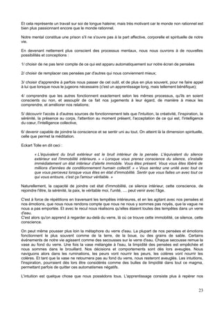 Et cela représente un travail sur soi de longue haleine; mais très motivant car le monde non rationnel est
bien plus passionnant encore que le monde rationnel.
Notre mental constitue une prison s'il ne s'ouvre pas à la part affective, corporelle et spirituelle de notre
vie.
En devenant nettement plus conscient des processus mentaux, nous nous ouvrons à de nouvelles
possibilités et conceptions :
1/ choisir de ne pas tenir compte de ce qui est apparu automatiquement sur notre écran de pensées
2/ choisir de remplacer ces pensées par d'autres qui nous conviennent mieux;
3/ choisir d'apprendre à parfois nous passer de cet outil, et de plus en plus souvent, pour ne faire appel
à lui que lorsque nous le jugeons nécessaire (c'est un apprentissage long, mais tellement bénéfique);
4/ comprendre que les autres fonctionnent exactement selon les mêmes processus, qu'ils en soient
conscients ou non, et assouplir de ce fait nos jugements à leur égard, de manière à mieux les
comprendre, et améliorer nos relations;
5/ découvrir l'accès à d'autres sources de fonctionnement tels que l'intuition, la créativité, l'inspiration, la
sérénité, la présence au corps, l'attention au moment présent, l'acceptation de ce qui est, l'intelligence
du cœur, l'intelligence collective,
6/ devenir capable de joindre la conscience et se sentir uni au tout. On atteint là la dimension spirituelle,
celle que permet la méditation.
Eckart Tolle en dit ceci :
« L'équivalent du bruit extérieur est le bruit intérieur de la pensée. L'équivalent du silence
extérieur est l'immobilité intérieure. » « Lorsque vous prenez conscience du silence, s'installe
immédiatement un état intérieur d'alerte immobile. Vous êtes présent. Vous vous êtes libéré de
millions d'années de conditionnement humain collectif. » « Vous sentez une unité avec tout ce
que vous percevez lorsque vous êtes en état d'immobilité. Sentir que vous faites un avec tout ce
qui vous entoure, c'est ça l'amour véritable. »
Naturellement, la capacité de joindre cet état d'immobilité, ce silence intérieur, cette conscience, de
rejoindre l'être, la sérénité, la paix, le véritable moi, l'unité, .... peut venir avec l'âge.
C'est à force de répétitions en traversant les tempêtes intérieures, et en les agitant avec nos pensées et
nos émotions, que nous nous rendons compte que nous ne nous y sommes pas noyés, que la vague ne
nous a pas emportée. Et avec le recul nous réalisons qu'elles étaient toutes des tempêtes dans un verre
d'eau.
C'est alors qu'on apprend à regarder au-delà du verre, là où ce trouve cette immobilité, ce silence, cette
conscience.
On peut même pousser plus loin la métaphore du verre d'eau. La plupart de nos pensées et émotions
fonctionnent le plus souvent comme de la terre, de la boue, ou des grains de sable. Certains
événements de notre vie agissent comme des secousses sur le verre d'eau. Chaque secousse remue la
vase au fond du verre. Une fois la vase mélangée à l'eau, la limpidité des pensées est empêchée et
nous sommes dans le brouillard. Nos décisions et comportements sont dès lors aveugles. Nous
naviguons alors dans les ruminations, les peurs vont nourrir les peurs, les colères vont nourrir les
colères. Et tant que la vase ne retournera pas au fond du verre, nous resteront aveuglés. Les intuitions,
l'inspiration, pourraient dès lors être considérés comme des bulles de limpidité dans tout ce magma,
permettant parfois de quitter ces automatismes négatifs.
L'intuition est quelque chose que nous possédons tous. L'apprentissage consiste plus à repérer nos
23
 