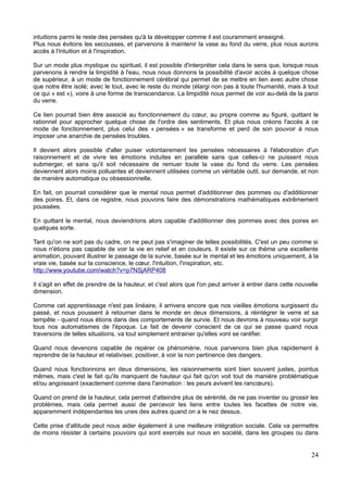 intuitions parmi le reste des pensées qu'à la développer comme il est couramment enseigné.
Plus nous évitons les secousses, et parvenons à maintenir la vase au fond du verre, plus nous aurons
accès à l'intuition et à l'inspiration.
Sur un mode plus mystique ou spirituel, il est possible d'interpréter cela dans le sens que, lorsque nous
parvenons à rendre la limpidité à l'eau, nous nous donnons la possibilité d'avoir accès à quelque chose
de supérieur, à un mode de fonctionnement cérébral qui permet de se mettre en lien avec autre chose
que notre être isolé; avec le tout, avec le reste du monde (élargi non pas à toute l'humanité, mais à tout
ce qui « est »), voire à une forme de transcendance. La limpidité nous permet de voir au-delà de la paroi
du verre.
Ce lien pourrait bien être associé au fonctionnement du cœur, au propre comme au figuré, quittant le
rationnel pour approcher quelque chose de l'ordre des sentiments. Et plus nous créons l'accès à ce
mode de fonctionnement, plus celui des « pensées » se transforme et perd de son pouvoir à nous
imposer une anarchie de pensées troubles.
Il devient alors possible d'aller puiser volontairement les pensées nécessaires à l'élaboration d'un
raisonnement et de vivre les émotions induites en parallèle sans que celles-ci ne puissent nous
submerger, et sans qu'il soit nécessaire de remuer toute la vase du fond du verre. Les pensées
deviennent alors moins polluantes et deviennent utilisées comme un véritable outil, sur demande, et non
de manière automatique ou obsessionnelle.
En fait, on pourrait considérer que le mental nous permet d'additionner des pommes ou d'additionner
des poires. Et, dans ce registre, nous pouvons faire des démonstrations mathématiques extrêmement
poussées.
En quittant le mental, nous deviendrions alors capable d'additionner des pommes avec des poires en
quelques sorte.
Tant qu'on ne sort pas du cadre, on ne peut pas s'imaginer de telles possibilités. C'est un peu comme si
nous n'étions pas capable de voir la vie en relief et en couleurs. Il existe sur ce thème une excellente
animation, pouvant illustrer le passage de la survie, basée sur le mental et les émotions uniquement, à la
vraie vie, basée sur la conscience, le cœur, l'intuition, l'inspiration, etc.
http://www.youtube.com/watch?v=p7NSjARP408
Il s'agit en effet de prendre de la hauteur, et c'est alors que l'on peut arriver à entrer dans cette nouvelle
dimension.
Comme cet apprentissage n'est pas linéaire, il arrivera encore que nos vieilles émotions surgissent du
passé, et nous poussent à retourner dans le monde en deux dimensions, à réintégrer le verre et sa
tempête - quand nous étions dans des comportements de survie. Et nous devrons à nouveau voir surgir
tous nos automatismes de l'époque. Le fait de devenir conscient de ce qui se passe quand nous
traversons de telles situations, va tout simplement entrainer qu'elles vont se raréfier.
Quand nous devenons capable de repérer ce phénomène, nous parvenons bien plus rapidement à
reprendre de la hauteur et relativiser, positiver, à voir la non pertinence des dangers.
Quand nous fonctionnons en deux dimensions, les raisonnements sont bien souvent justes, pointus
mêmes, mais c'est le fait qu'ils manquent de hauteur qui fait qu'on voit tout de manière problématique
et/ou angoissant (exactement comme dans l'animation : les peurs avivent les rancœurs).
Quand on prend de la hauteur, cela permet d'atteindre plus de sérénité, de ne pas inventer ou grossir les
problèmes, mais cela permet aussi de percevoir les liens entre toutes les facettes de notre vie,
apparemment indépendantes les unes des autres quand on a le nez dessus.
Cette prise d'altitude peut nous aider également à une meilleure intégration sociale. Cela va permettre
de moins résister à certains pouvoirs qui sont exercés sur nous en société, dans les groupes ou dans
24
 