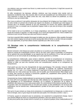 nos relations; sans pour autant nous forcer à y rester soumis sur le long terme. Il s'agit bien souvent de
temps et d'acceptation.
En effet, socialement, les réponses, attitudes, solutions, que nous propose notre mental, sont en
apparence excellentes mais, bien souvent, elles ne sont pas acceptées par nos interlocuteurs. Si nous
nous obstinons à vouloir les utiliser contre leur avis, nous allons au devant de problèmes, ou nous
renforçons ceux qui existent déjà.
Pour nous en prémunir il est parfois nécessaire de nous éloigner de la logique qui nous habite, et donc
de notre mental, en prenant de la hauteur par rapport à la situation, en acceptant que notre logique ne
convient pas à la situation présente et qu'il est nécessaire de trouver une solution alternative qui
convienne à tous, ou accepter que la proposition logique mette un peu plus de temps à être acceptée
par les autres.
Si l'on reste le nez sur le problème, à un niveau pragmatique, sans être capable de regarder l'aspect
social de la solution à apporter, on reste aveuglé, et on n'aura pas logiquement tort, mais la réalité nous
amènera à avoir tort par l'échec que cela nous forcera à essuyer.
Il est donc essentiel d'être capable d'envisager la réalité avec plus de distance, d'être capable d'accepter
que notre solution logique ne soit pas la bonne (puisqu'elle mène à l'échec vu qu'elle n'est pas acceptée,
donc pas applicable), et qu'il faut utiliser d'autres capacités pour aller vers le succès.
13) Décalage entre la compréhension intellectuelle et la compréhension en
conscience
Devenir conscient, c'est chaque jour poser une pièce sur un puzzle qui en contient des millions.
Quand le mental est surdéveloppé (comme c'est le cas dans notre culture occidentale), la conscience
est en général très sous-développée; ce qui apporte pas mal de souffrance. Et ce n'est qu'à partir du
moment où on se rend compte de ce décalage qu'on peut apprendre à y remédier.
La compréhension intellectuelle, assez simple à atteindre, précède la compréhension en conscience.
Cependant, seule la compréhension en conscience permet le changement d'attitude. Il y a donc en
général un délai, qui peut être important entre une compréhension mentale et un changement de
comportement.
C'est pareil que pour tous les changements de type psychologique. Par exemple, lorsqu'on détient
l'information concernant des sujets comme le gaspillage, la publicité, les systèmes commerciaux
injustes, etc.; on « sait » à un niveau intellectuel, à quel point le fait de consommer aveuglément est
néfaste pour soi, mais surtout pour les autres, pour la société, pour l'environnement. Mais malgré qu'on
le sache, bien souvent on continue à consommer, gaspiller etc, culpabilisant même parfois de notre
incapacité à agir de manière cohérente.
Comprendre les choses intellectuellement ne permet pas de changer les comportements.
Au moins 50% de la population est informée des côtés néfastes du consumérisme, des conséquences
des gaspillages sur le réchauffement climatique, sur la pollution, la destruction de la nature, la
raréfaction des ressources et sur notre propre santé. On a énormément d'informations à portée de main.
Et pourtant, dans nos comportements on n'en tient pas compte, ou très partiellement. On se trouve des
justifications, tout en sachant bien, intellectuellement, qu'elles ne font pas le poids. Juste, on n'est pas
cohérent.
Tant qu'on n'a pas compris au niveau de la conscience, le comportement ne change pas, ou alors on se
force à changer, avec un gros risque de reculer bien plus après. On le fait alors à contre-« cœur ».
A l'inverse, quand on comprend avec la conscience, non seulement le comportement change, mais il
nous devient difficile de revenir au comportement précédent, cela nous rebute d'y revenir.
Et cela prend parfois des années entre le moment où on comprend quelque chose intellectuellement et
25
 