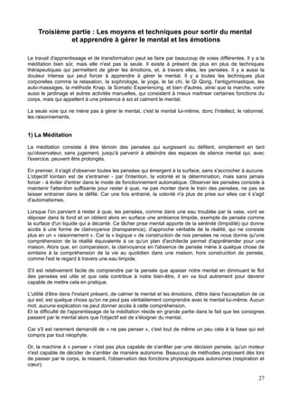 Troisième partie : Les moyens et techniques pour sortir du mental
et apprendre à gérer le mental et les émotions
Le travail d'apprentissage et de transformation peut se faire par beaucoup de voies différentes. Il y a la
méditation bien sûr, mais elle n'est pas la seule. Il existe à présent de plus en plus de techniques
thérapeutiques qui permettent de gérer les émotions, et, à travers elles, les pensées. Il y a aussi la
douleur intense qui peut forcer à apprendre à gérer le mental. Il y a toutes les techniques plus
corporelles comme la relaxation, la sophrologie, le yoga, le tai chi, le Qi Qong, l'antigymnastique, les
auto-massages, la méthode Knap, la Somatic Experiencing, et bien d'autres, ainsi que la marche, voire
aussi le jardinage et autres activités manuelles, qui consistent à mieux maitriser certaines fonctions du
corps, mais qui appellent à une présence à soi et calment le mental.
La seule voie qui ne mène pas à gérer le mental, c'est le mental lui-même, donc l'intellect, le rationnel,
les raisonnements.
1) La Méditation
La méditation consiste à être témoin des pensées qui surgissent ou défilent, simplement en tant
qu'observateur, sans jugement, jusqu'à parvenir à atteindre des espaces de silence mental qui, avec
l'exercice, peuvent être prolongés.
En premier, il s'agit d'observer toutes les pensées qui émergent à la surface, sans s'accrocher à aucune.
L'objectif lointain est de s'entrainer - par l'intention, la volonté et la détermination, mais sans jamais
forcer - à éviter d'entrer dans le mode de fonctionnement automatique. Observer les pensées consiste à
maintenir l'attention suffisante pour rester à quai, ne pas monter dans le train des pensées, ne pas se
laisser entrainer dans le défilé. Car une fois entrainé, la volonté n'a plus de prise sur elles car il s'agit
d'automatismes.
Lorsque l'on parvient à rester à quai, les pensées, comme dans une eau troublée par la vase, vont se
déposer dans le fond et on obtient alors en surface une ambiance limpide, exempte de pensée comme
la surface d'un liquide qui a décanté. Ce lâcher prise mental apporte de la sérénité (limpidité) qui donne
accès à une forme de clairvoyance (transparence), d'approche véritable de la réalité, qui ne consiste
plus en un « raisonnement ». Car la « logique » de construction de nos pensées ne nous donne qu'une
compréhension de la réalité équivalente à ce qu'un plan d'architecte permet d'appréhender pour une
maison. Alors que, en comparaison, la clairvoyance en l'absence de pensée mène à quelque chose de
similaire à la compréhension de la vie au quotidien dans une maison, hors construction de pensée,
comme l'est le regard à travers une eau limpide.
S'il est relativement facile de comprendre par la pensée que apaiser notre mental en diminuant le flot
des pensées est utile et que cela contribue à notre bien-être, il en va tout autrement pour devenir
capable de mettre cela en pratique.
L'utilité d'être dans l'instant présent, de calmer le mental et les émotions, d'être dans l'acceptation de ce
qui est; est quelque chose qu'on ne peut pas véritablement comprendre avec le mental lui-même. Aucun
mot, aucune explication ne peut donner accès à cette compréhension.
Et la difficulté de l'apprentissage de la méditation réside en grande partie dans le fait que les consignes
passent par le mental alors que l'objectif est de s'éloigner du mental.
Car s'il est rarement demandé de « ne pas penser », c'est tout de même un peu cela à la base qui est
compris par tout néophyte.
Or, la machine à « penser » n'est pas plus capable de s'arrêter par une décision pensée, qu'un moteur
n'est capable de décider de s'arrêter de manière autonome. Beaucoup de méthodes proposent dès lors
de passer par le corps, le ressenti, l'observation des fonctions physiologiques autonomes (respiration et
cœur).
27
 