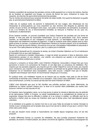 Certains conseillent de remarquer les pensées comme si elle passaient sur un écran de cinéma, d'autres
de se focaliser en regardant une bougie, ou encore de fermer les yeux, d'observer le corps, les
ressentis, de chercher de quel endroit proviennent les pensées.
Tout le monde sera d'accord pour proposer de tenter de rester éveillé. Car quand la distraction ne guette
pas, le sommeil prend facilement la relève.
L'idée est, en quelque sorte, de parvenir à redescendre de nos nuages, des nébuleuses de nos
rêvasseries et préoccupations qui nous emportent sur des chemins très éloignés du plancher des
vaches. Et pour ce faire, de réintégrer notre corps : son poids, la respiration, les sensations, la présence
à soi, à la frontière de soi, à l'environnement immédiat; se retrouver à l'intérieur de soi, pour soi,
maintenant, et attentivement.
D'une certaine manière, on pourrait considérer que l'action d'observer les pensées est une forme de
pensée. Il n'est pas aisé de reconnaître l'observateur. Ce qui le particularise c'est, d'une certaine
manière, sa bienveillance et son indulgence à toute épreuve. La bienveillance dans le sens que
l'observation est totalement exempte de jugement. Il s'agit en quelque sorte d'être présent avec le cœur
plutôt qu'avec le cerveau. La présence de l'observateur ramène au moment présent, à l'ici et maintenant.
Elle est une sorte de sourire intérieur, d'ouverture à ce qui est, d'acceptation inébranlable et rassurante à
ce qui est. Plus cette présence se fait jour, plus il y a place pour la sérénité.
Le seul effort demandé est d'y consacrer du temps, de choisir d'orienter l'attention sur l'ici et maintenant
et d'accepter tout ce que cela impliquera.
Quand on commence à réveiller l'observateur, il s'agit de tenter de parvenir à faire la distinction entre
l'automatisme penseur et une attention, une volonté, une présence qui assiste à cet automatisme.
Plusieurs manières existent pour y arriver.
Lorsqu'on y consacre un temps défini, avec l'intention d'observer, renouvelée à chaque fois que nous
parvenons à revenir à la conscience de l'instant, on est déjà dans un processus de méditation. Peu
importe que nos pensées s'égarent, peu importe que l'on oublie l'objectif en cours de route, peu importe
qu'on s'endorme, peu importe si les pensées s'emballent; le principal est de garder l'intention générale
d'observer l'ici et maintenant dans l'acceptation, sans lutte aucune. L'objectif n'est pas le résultat.
L'objectif c'est d'essayer sans forcer. Et recommencer chaque jour à nouveau.
En quelque sorte, une méditation réussie ne se mesure pas au résultat, mais juste au fait de l'avoir
commencée et terminée avec l'intention et la motivation, mais surtout sans obstination, sans pression,
sans acharnement. La limite, la nuance est très très fine entre l'intention et l'effort.
L'effort n'est demandé que pour le fait d'arrêter ses activités pendant une durée déterminée, de
préférence au même moment chaque jour, le lever et le coucher étant préférables aux autres bien
qu'aucun moment ne soit mauvais en soi.
Si l'intention dans l'acceptation mène, sur le long terme à calmer le mental et atteindre plus de sérénité
et de clairvoyance; l'effort, à l'inverse, va mener indubitablement à un emballement du mental qui va
augmenter chaque fois plus la difficulté à méditer et à se motiver à méditer. La difficulté vient de la
recherche à lâcher prise au niveau de l'intention alors que le lâcher prise n'est naturellement jamais
volontaire.
Or la méditation et la gestion du mental n'ont rien à voir avec l'idée de dompter le mental. Dompter le
mental a pour conséquence de le booster alors que le but est de le calmer et que pour y arriver il faut
entrer dans autre chose.
Et cela est d'autant moins simple si l'automatisme est installé depuis longtemps et/ou s'il est très
productif.
Il existe différentes formes ou courants de méditation, les plus puristes proposent d'observer les
pensées, de revenir à l'instant présent, de cultiver une forme de vigilance. Certaines s'accompagnent de
28
 