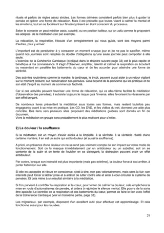 rituels et parfois de règles assez strictes. Les formes dérivées consistent parfois bien plus à guider la
pensée et opérer une forme de relaxation. Mais il est probable que toutes visent à calmer le mental et
les émotions, tout en se focalisant sur l'instant présent en étant conscient du processus.
Selon le contexte on peut méditer assis, couché, ou en position tailleur, sur un zafu comme le proposent
les adeptes de la méditation zen par exemple.
La relaxation, la respiration, l'écoute d'un enregistrement qui nous guide, sont des moyens parmi
d'autres, pour y arriver.
L'important est de persévérer à y consacrer un moment chaque jour et de ne pas le sacrifier, même
quand nos journées sont remplies du double d'obligations qu'une seule journée peut comporter à elle
seule.
L'exercice de la Cohérence Cardiaque (expliqué dans le chapitre suivant page 33) est le plus rapide et
bénéfique à ma connaissance. Il s'agit d'observer, amplifier, ralentir et calmer la respiration en écoutant
ou ressentant en parallèle les battements du cœur et de les accorder pour atteindre une forme de
sérénité.
Des activités routinières comme la marche, le jardinage, le tricot, peuvent aussi aider à un retour vigilant
sur le moment présent, sur l'observation des pensées. Cela dépend de la personne qui les pratique et de
son état d'esprit au moment de commencer l'activité.
Car si ces activités peuvent favoriser une forme de relaxation, qui va elle-même faciliter la méditation
(l'observation des pensées); il subsiste toujours le risque qu'à l'inverse, elles favorisent la rêvasserie par
son effet berçant.
De nombreux livres présentent la méditation sous toutes ses formes, mais restent toutefois peu
engageants quant à sa mise en pratique. Les CD, les DVD, et les vidéos du net, donnent une aide plus
concrète. Des liens vers plusieurs sites proposant des méditations guidées sont donnés en fin de
document.
Vivre la méditation en groupe sera probablement le plus motivant pour s'initier.
2) La douleur / la souffrance
Si la méditation est un moyen d'avoir accès à la limpidité, à la sérénité, à la véritable réalité d'une
certaine manière; il en est un autre qui est la douleur (et aussi la souffrance).
A priori, en présence d'une douleur on ne se rend pas vraiment compte de son impact sur notre mode de
fonctionnement. Soit on la masque immédiatement par un antidouleur ou un substitut, soit on se
contente de la subir et on tente de l'oublier en se distrayant; la distraction pouvant avoir un effet
antidouleur.
Par contre, lorsque son intensité est plus importante (mais pas extrême), la douleur force à tout arrêter, à
porter l'attention sur elle.
Si elle est acceptée et vécue en conscience, c'est-à-dire, non pas volontairement, mais sans la fuir; son
intensité peut forcer à lâcher prise et à arrêter de lutter contre elle et ainsi à cour-circuiter le système de
pensées. Et cela mène à un résultat similaire à la méditation.
Si l'on parvient à contrôler la respiration et le cœur, pour tenter de calmer la douleur; cela empêchera la
mise en route d'automatismes de pensée, et aidera à rejoindre le silence mental. Elle pourra de la sorte
être apaisée. Le contrôle de la respiration et des battements du cœur, permet de faire le lien avec l'effet
de la Cohérence Cardiaque (voir en troisième partie, page 33).
Les migraineux, par exemple, disposent d'un excellent outil pour effectuer cet apprentissage. Et cela
fonctionne aussi pour les nausées.
29
 