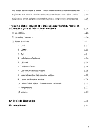 11) Déjouer certains pièges du mental - un pas vers l'humilité et l'honnêteté intellectuelle p. 23
12) Prendre de la hauteur – troisième dimension : additionner les poires et les pommes p. 23
13) Décalage entre la compréhension intellectuelle et la compréhension en conscience p. 26
Troisième partie : Moyens et techniques pour sortir du mental et
apprendre à gérer le mental et les émotions p. 28
1) La méditation p. 28
2) La douleur / souffrance p. 30
3) Autres techniques p. 31
1. L' EFT p. 32
2. L'EMDR p. 33
3. Tipi p. 34
4. La Cohérence Cardiaque p. 34
5. L'écriture p. 34
6. L'expérience du riz p. 35
7. La Communication Non-Violente p. 35
8. La pensée positive via le carnet de gratitude p. 35
9. La psychothérapie de la parole p. 36
10. La méthode du tigre du Docteur Christian Tal Schaller p. 37
11. Ho'oponopono p. 37
12. Lectures p. 37
En guise de conclusion p. 40
En complément p. 41
3
 